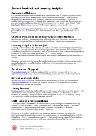 Student Feedback and Learning Analytics
Evaluation of Subjects
CSU values constructive feedback and relies on high response rates to Subject Experience Surveys
(SES) to enhance teaching. Responses are fed back anonymously to Subject Coordinators and
Heads of Schools to form the basis for subject enhancement and recognition of excellence in
teaching. Schools report on their evaluation data; highlighting good practice and documenting how
problems have been addressed. You can view a summary of survey results via the Student Portal
SES Results (https://student.csu.edu.au/study/subject-experience-survey-results) page.
We strongly encourage you to complete your online Subject Experience Surveys. You will be
provided with links to your surveys via email when they open three [3] weeks before the end of
session.
Changes and actions based on previous student feedback
Based on past analytics, changes made to the subject included more face-to-face interactions with
the subject Lecturer and Course Coordinator can significantly improve learning outcomes.
Learning analytics in this subject
Learning Analytics refers to the collection and analysis of student data for the purpose of improving
learning and teaching. It enables the University to personalise the support we provide our students.
All Learning Analytics activities will take place in accordance with the CSU Learning Analytics Code
of Practice. For more information, please visit CSU’s Learning Analytics
(http://www.csu.edu.au/division/student-learning/home/analytics-and-evaluations/learning-analytics)
website.
Data about your activity in the Interact2 site and other learning technologies for this subject will be
recorded and can be reviewed by teaching staff to inform their communication, support and
teaching practices.
Services and Support
Your Student Portal (http://student.csu.edu.au) tells you can how you can seek services and
support. These include study, admin, residential, library, careers, financial, and personal support.
Develop your study skills
Develop your study skills (https://student.csu.edu.au/study/skills) with our free study services.
We have services online, on campus and near you. These services can help you develop your
English language, literacy, and numeracy.
Library Services
CSU Library (https://student.csu.edu.au/library) provides access to the eBooks, journal articles, books,
and multimedia resources needed for your studies and assessments. Get the most out of these
resources by contacting Library staff either online or in person, or make use of the many Library
Resource Guides, videos and online workshops available.
CSU Policies and Regulations
This subject outline should be read in conjunction with all academic policies and regulations, e.g.
Student Academic Misconduct Policy, Assessment Policy – Coursework Subjects, Assessment
Principles Policy, Special Consideration Policy, Academic Progress Policy, Academic
Communication with Students Policy, Student Charter, etc.
Please refer to the collated list of policies and regulations relevant to studying your subject(s)
(http://student.csu.edu.au/administration/policies-regulations-subjects) which includes links to the CSU
Policy Library (http://www.csu.edu.au/about/policy) – the sole authoritative source of official academic
and administrative policies, procedures, guidelines, rules and regulations of the University.
Charles Sturt University Subject Outline
ITC597 201730 SM I-28 January 2017-Version 1 Page 16 of 17
 