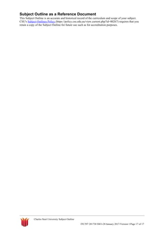 Subject Outline as a Reference Document
This Subject Outline is an accurate and historical record of the curriculum and scope of your subject.
CSU's Subject Outlines Policy (https://policy.csu.edu.au/view.current.php?id=00267) requires that you
retain a copy of the Subject Outline for future use such as for accreditation purposes.
Charles Sturt University Subject Outline
ITC597 201730 SM I-28 January 2017-Version 1 Page 17 of 17
 