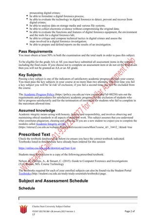 prosecuting digital crimes;
be able to formulate a digital forensics process;
be able to evaluate the technology in digital forensics to detect, prevent and recover from
digital crimes;
be able to analyse data on storage media and various file systems;
be able to collect electronic evidence without compromising the original data;
be able to evaluate the functions and features of digital forensics equipment, the environment
and the tools for a digital forensics lab;
be able to critique and compose technical tactics in digital crimes and assess the
steps involved in a digital forensics investigation;
be able to prepare and defend reports on the results of an investigation.
Pass Requirements
You must obtain at least 50% in both the examination and the total mark in order to pass this subject.
To be eligible for the grade AA or AE you must have submitted all assessment items in the subject,
including the final exam. If you choose not to complete an assessment item or do not sit the final exam
then you will not be granted an AA or an AE grade.
Key Subjects
Passing a key subject is one of the indicators of satisfactory academic progress through your course.
You must pass the key subjects in your course at no more than two attempts. The first time you fail
a key subject you will be 'at risk' of exclusion; if you fail a second time you will be excluded from
the course.
The Academic Progress Policy (https://policy.csu.edu.au/view.current.php?id=00250) sets out the
requirements and procedures for satisfactory academic progress, for the exclusion of students who
fail to progress satisfactorily and for the termination of enrolment for students who fail to complete in
the maximum allowed time.
Assumed knowledge
Academic integrity means acting with honesty, fairness and responsibility, and involves observing and
maintaining ethical standards in all aspects of academic work. This subject assumes that you understand
what constitutes plagiarism, cheating and collusion. If you are a new student we expect you to complete the
modules called Academic Integrity at CSU
(https://interact2.csu.edu.au/webapps/blackboard/execute/courseMain?course_id=_16412_1&task=true
Prescribed Text
Check the textbook database (link below) to ensure you have the correct textbook indicated.
Textbooks listed in this database have already been ordered for this session
https://online.csu.edu.au/de/dewtext.sqt?run=List
Students must have access to a copy of the following prescribed textbook:
Nelson, B., Phillips, A., & Steuart, C. (2015). Guide to Computer Forensics and Investigations
(5/e). Boston, MA. Course Technology
The textbooks required for each of your enrolled subjects can also be found via the Student Portal
Textbooks (http://student.csu.edu.au/study/study-essentials/textbooks) page.
Subject and Assessment Schedule
Schedule
Charles Sturt University Subject Outline
ITC597 201730 SM I-28 January 2017-Version 1 Page 2 of
17
 