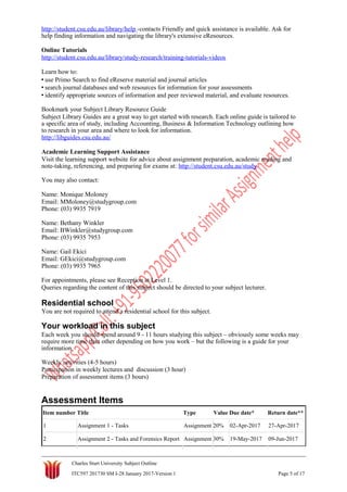 http://student.csu.edu.au/library/help -contacts Friendly and quick assistance is available. Ask for
help finding information and navigating the library's extensive eResources.
Online Tutorials
http://student.csu.edu.au/library/study-research/training-tutorials-videos
Learn how to:
• use Primo Search to find eReserve material and journal articles
• search journal databases and web resources for information for your assessments
• identify appropriate sources of information and peer reviewed material, and evaluate resources.
Bookmark your Subject Library Resource Guide
Subject Library Guides are a great way to get started with research. Each online guide is tailored to
a specific area of study, including Accounting, Business & Information Technology outlining how
to research in your area and where to look for information.
http://libguides.csu.edu.au/
Academic Learning Support Assistance
Visit the learning support website for advice about assignment preparation, academic reading and
note-taking, referencing, and preparing for exams at: http://student.csu.edu.au/study
You may also contact:
Name: Monique Moloney
Email: MMoloney@studygroup.com
Phone: (03) 9935 7919
Name: Bethany Winkler
Email: BWinkler@studygroup.com
Phone: (03) 9935 7953
Name: Gail Ekici
Email: GEkici@studygroup.com
Phone: (03) 9935 7965
For appointments, please see Reception at Level 1.
Queries regarding the content of this subject should be directed to your subject lecturer.
Residential school
You are not required to attend a residential school for this subject.
Your workload in this subject
Each week you should spend around 9 - 11 hours studying this subject – obviously some weeks may
require more time than other depending on how you work – but the following is a guide for your
information.
Weekly activities (4-5 hours)
Participation in weekly lectures and discussion (3 hour)
Preparation of assessment items (3 hours)
Assessment Items
Item number Title Type Value Due date* Return date**
1 Assignment 1 - Tasks Assignment 20% 02-Apr-2017 27-Apr-2017
2 Assignment 2 - Tasks and Forensics Report Assignment 30% 19-May-2017 09-Jun-2017
Charles Sturt University Subject Outline
ITC597 201730 SM I-28 January 2017-Version 1 Page 5 of 17
 