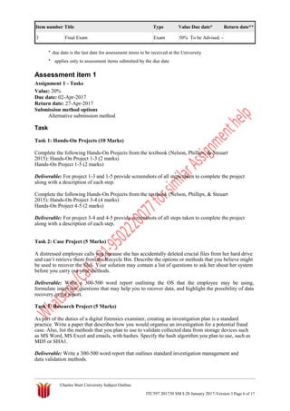 Item number Title Type Value Due date* Return date**
3 Final Exam Exam 50% To be Advised. -
* due date is the last date for assessment items to be received at the University
* applies only to assessment items submitted by the due date
Assessment item 1
Assignment 1 - Tasks
Value: 20%
Due date: 02-Apr-2017
Return date: 27-Apr-2017
Submission method options
Alternative submission method
Task
Task 1: Hands-On Projects (10 Marks)
Complete the following Hands-On Projects from the textbook (Nelson, Phillips, & Steuart
2015): Hands-On Project 1-3 (2 marks)
Hands-On Project 1-5 (2 marks)
Deliverable: For project 1-3 and 1-5 provide screenshots of all steps taken to complete the project
along with a description of each step.
Complete the following Hands-On Projects from the textbook (Nelson, Phillips, & Steuart
2015): Hands-On Project 3-4 (4 marks)
Hands-On Project 4-5 (2 marks)
Deliverable: For project 3-4 and 4-5 provide screenshots of all steps taken to complete the project
along with a description of each step.
Task 2: Case Project (5 Marks)
A distressed employee calls you because she has accidentally deleted crucial files from her hard drive
and can’t retrieve them from the Recycle Bin. Describe the options or methods that you believe might
be used to recover the files. Your solution may contain a list of questions to ask her about her system
before you carry out your methods.
Deliverable: Write a 300-500 word report outlining the OS that the employee may be using,
formulate interview questions that may help you to recover data, and highlight the possibility of data
recovery in the report.
Task 3: Research Project (5 Marks)
As part of the duties of a digital forensics examiner, creating an investigation plan is a standard
practice. Write a paper that describes how you would organise an investigation for a potential fraud
case. Also, list the methods that you plan to use to validate collected data from storage devices such
as MS Word, MS Excel and emails, with hashes. Specify the hash algorithm you plan to use, such as
MD5 or SHA1.
Deliverable: Write a 300-500 word report that outlines standard investigation management and
data validation methods.
Charles Sturt University Subject Outline
ITC597 201730 SM I-28 January 2017-Version 1 Page 6 of 17
 