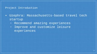 ▪ Uzephra: Massachusetts-based travel tech
startup
▫ Recommend amazing experiences
▫ Improve and customize leisure
experiences
Project Introduction
3