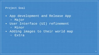 Project Goal
▪ App development and Release App
▫ Major
▪ User Interface (UI) refinement
▫ Minor
▪ Adding images to their world map
▫ Extra
6