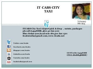 ITCABS City Taxi Airport pick & drop , outstn, packages
pls call:64548888,4hrs 40 km 500
8hrs 80km 900,local min 180,per km 13rs
itcabsindia@gmail.com,www.itcabs.net
CONT:080-64548888
CELL:8088488887
IT CABS CITY
TAXI
Twitter.com/itcabs
Facebook.com/itcabs
Blogspot.com/itcabs
Linkedin.com/itcabs
Youtube.com/itcabs
itcabsindia@gmail.com
 