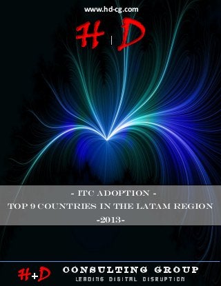 www.hd-cg.com



                         HD
                        ITC ADOPTION IN THE LATAM REGION -2013-




                        - ITC ADOPTION -
TOP 9 Countries IN THE LATAM REGION
                                   -2013-




 H D
 HDCG © February 2013                                             P age |1
 