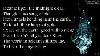 It came upon the midnight clear,
That glorious song of old,
From angels bending near the earth,
To touch their harps of gold:
"Peace on the earth, good will to men,"
From heav'n's all gracious King.
The world in solemn stillness lay,
To hear the angels sing.
It Came upon the
Midnight Clear
1 / 4
 