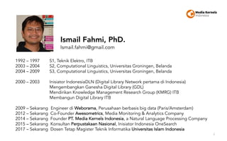 2
1992 – 1997 S1, Teknik Elektro, ITB
2003 – 2004 S2, Computational Linguistics, Universitas Groningen, Belanda
2004 – 2009 S3, Computational Linguistics, Universitas Groningen, Belanda
2000 – 2003 Inisiator IndonesiaDLN (Digital Library Network pertama di Indonesia)
Mengembangkan Ganesha Digital Library (GDL)
Mendirikan Knowledge Management Research Group (KMRG) ITB
Membangun Digital Library ITB
2009 – Sekarang Engineer di Weborama, Perusahaan berbasis big data (Paris/Amsterdam)
2012 – Sekarang Co-Founder Awesometrics, Media Monitoring & Analytics Company
2014 – Sekarang Founder PT. Media Kernels Indonesia, a Natural Language Processing Company
2015 – Sekarang Konsultan Perpustakaan Nasional, Inisiator Indonesia OneSearch
2017 – Sekarang Dosen Tetap Magister Teknik Informatika Universitas Islam Indonesia
Ismail Fahmi, PhD.
Ismail.fahmi@gmail.com
 