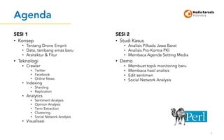 Agenda
SESI 1
• Konsep
• Tentang Drone Emprit
• Data, tambang emas baru
• Arsitektur & Fitur
• Teknologi
• Crawler
• Twitter
• Facebook
• Online News
• Indexing
• Sharding
• Replication
• Analytics
• Sentiment Analysis
• Opinion Analysis
• Term Extraction
• Clustering
• Social Network Analysis
• Visualisasi
SESI 2
• Studi Kasus
• Analisis Pilkada Jawa Barat
• Analisis Pro-Kontra PKI
• Membaca Agenda Setting Media
• Demo
• Membuat topik monitoring baru
• Membaca hasil analisis
• Edit sentimen
• Social Network Analysis
3
 