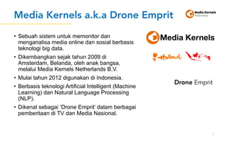 Media Kernels a.k.a Drone Emprit
• Sebuah sistem untuk memonitor dan
menganalisa media online dan sosial berbasis
teknologi big data.
• Dikembangkan sejak tahun 2009 di
Amsterdam, Belanda, oleh anak bangsa,
melalui Media Kernels Netherlands B.V.
• Mulai tahun 2012 digunakan di Indonesia.
• Berbasis teknologi Artificial Intelligent (Machine
Learning) dan Natural Language Processing
(NLP).
• Dikenal sebagai ‘Drone Emprit’ dalam berbagai
pemberitaan di TV dan Media Nasional.
5
Drone Emprit
 