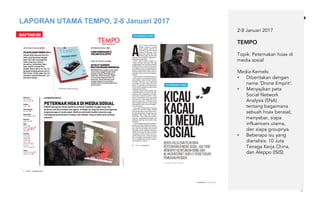 6
2-8 Januari 2017
TEMPO
Topik: Peternakan hoax di
media sosial
Media Kernels:
• Diberitakan dengan
name ‘Drone Emprit’.
• Menyajikan peta
Social Network
Analysis (SNA)
tentang bagaimana
sebuah hoax berasal,
menyebar, siapa
influencers utama,
dan siapa groupnya.
• Beberapa isu yang
dianalisis: 10 Juta
Tenaga Kerja China,
dan Aleppo (ISIS).
LAPORAN UTAMA TEMPO, 2-8 Januari 2017
 