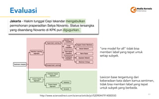 Evaluasi
61
http://www.sciencedirect.com/science/article/pii/S2090447914000550
”one model for all” tidak bisa
memberi label yang tepat untuk
setiap subyek.
Lexicon base tergantung dari
keberadaan kata dalam kamus sentimen,
tidak bisa memberi label yang tepat
untuk subyek yang berbeda.
 