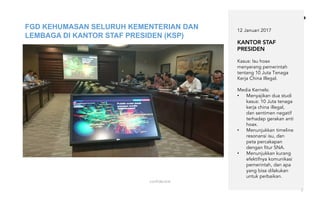confidential
7
12 Januari 2017
KANTOR STAF
PRESIDEN
Kasus: Isu hoax
menyerang pemerintah
tentang 10 Juta Tenaga
Kerja China Illegal.
Media Kernels:
• Menyajikan dua studi
kasus: 10 Juta tenaga
kerja china illegal,
dan sentimen negatif
terhadap gerakan anti
hoax.
• Menunjukkan timeline
resonansi isu, dan
peta percakapan
dengan fitur SNA.
• Menunjukkan kurang
efektifnya komunikasi
pemerintah, dan apa
yang bisa dilakukan
untuk perbaikan.
FGD KEHUMASAN SELURUH KEMENTERIAN DAN
LEMBAGA DI KANTOR STAF PRESIDEN (KSP)
 