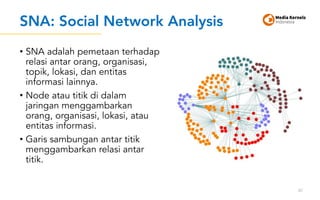 SNA: Social Network Analysis
• SNA adalah pemetaan terhadap
relasi antar orang, organisasi,
topik, lokasi, dan entitas
informasi lainnya.
• Node atau titik di dalam
jaringan menggambarkan
orang, organisasi, lokasi, atau
entitas informasi.
• Garis sambungan antar titik
menggambarkan relasi antar
titik.
87
 