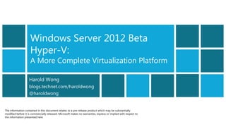 Windows Server 2012 Beta
                    Hyper-V:
                    A More Complete Virtualization Platform

                    Harold Wong
                    blogs.technet.com/haroldwong
                    @haroldwong


The information contained in this document relates to a pre-release product which may be substantially
modified before it is commercially released. Microsoft makes no warranties, express or implied with respect to
the information presented here.
 