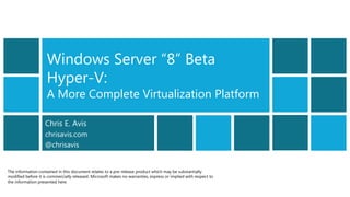 Windows Server “8” Beta
                    Hyper-V:
                    A More Complete Virtualization Platform

                    Chris E. Avis
                    chrisavis.com
                    @chrisavis


The information contained in this document relates to a pre-release product which may be substantially
modified before it is commercially released. Microsoft makes no warranties, express or implied with respect to
the information presented here.
 