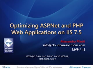 Optimizing ASP.Net and PHP
Web Applications on IIS 7.5
                                               Alessandro Pilotti
                                    info@cloudbasesolutions.com
                                                       MVP / IIS

             MCSD (VS 6.0 & .Net), MCAD, MCSE, MCDBA,
                         MCT, RHCE, SCJP2


  Premium conference on Microsoft’s Dev and ITPro technologies   @itcampro / #itcampro
 
