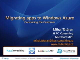 Migrating apps to Windows Azure
                   Convincing the Customer

                                                               Mihai Tătăran
                                                H.P Consulting
                                                   .C.
                                                 Microsoft MVP
                                 mihai.tataran@hpc-consulting.ro
                                               www.codecamp.ro




    Premium conference on Microsoft’s Dev and ITPro technologies   @itcampro / #itcampro
 