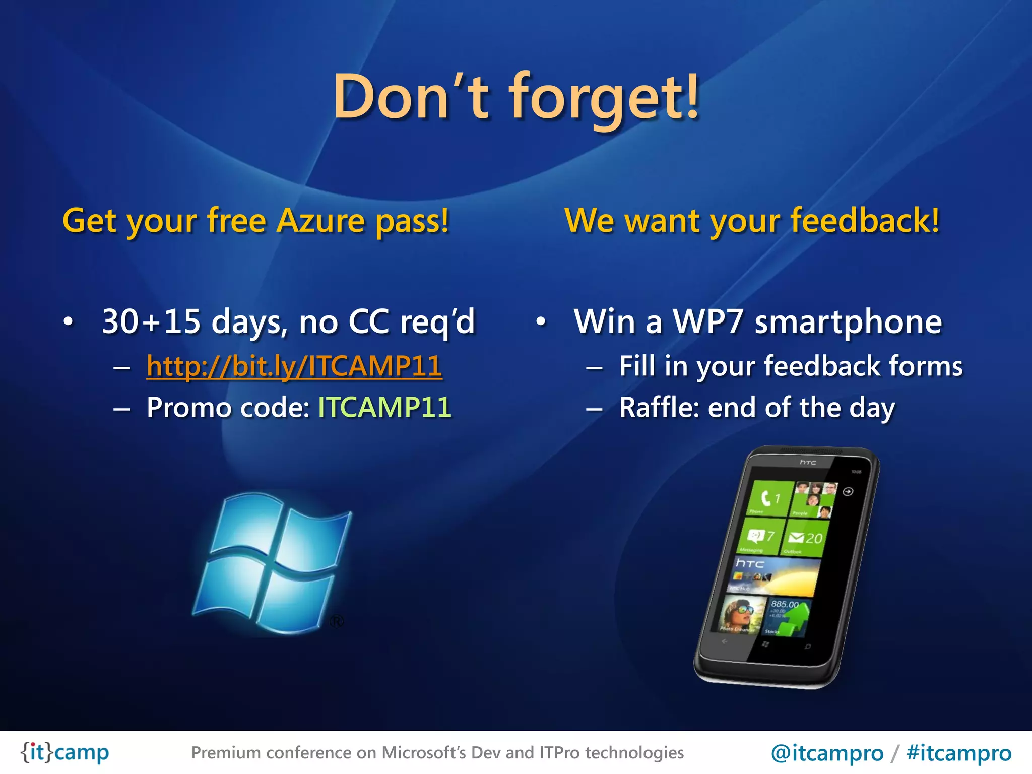 Don’t forget!
Get your free Azure pass!                            We want your feedback!

• 30+15 days, no CC req’d                        • Win a WP7 smartphone
   – http://bit.ly/ITCAMP11                             – Fill in your feedback forms
   – Promo code: ITCAMP11                               – Raffle: end of the day




        Premium conference on Microsoft’s Dev and ITPro technologies   @itcampro / #itcampro
 