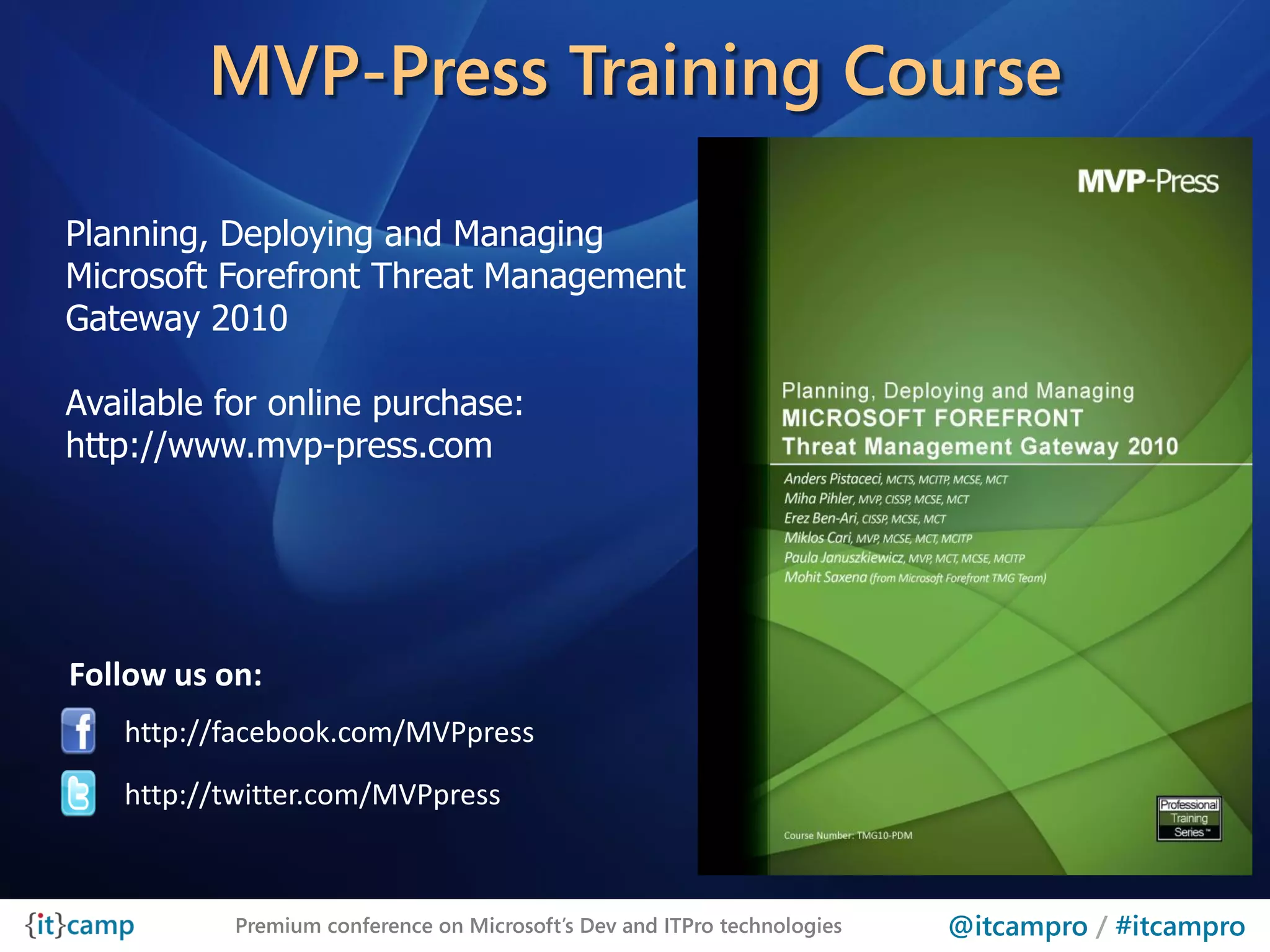 MVP-Press Training Course

Planning, Deploying and Managing
Microsoft Forefront Threat Management
Gateway 2010

Available for online purchase:
http://www.mvp-press.com




Follow us on:
   http://facebook.com/MVPpress
   http://twitter.com/MVPpress



           Premium conference on Microsoft’s Dev and ITPro technologies   @itcampro / #itcampro
 