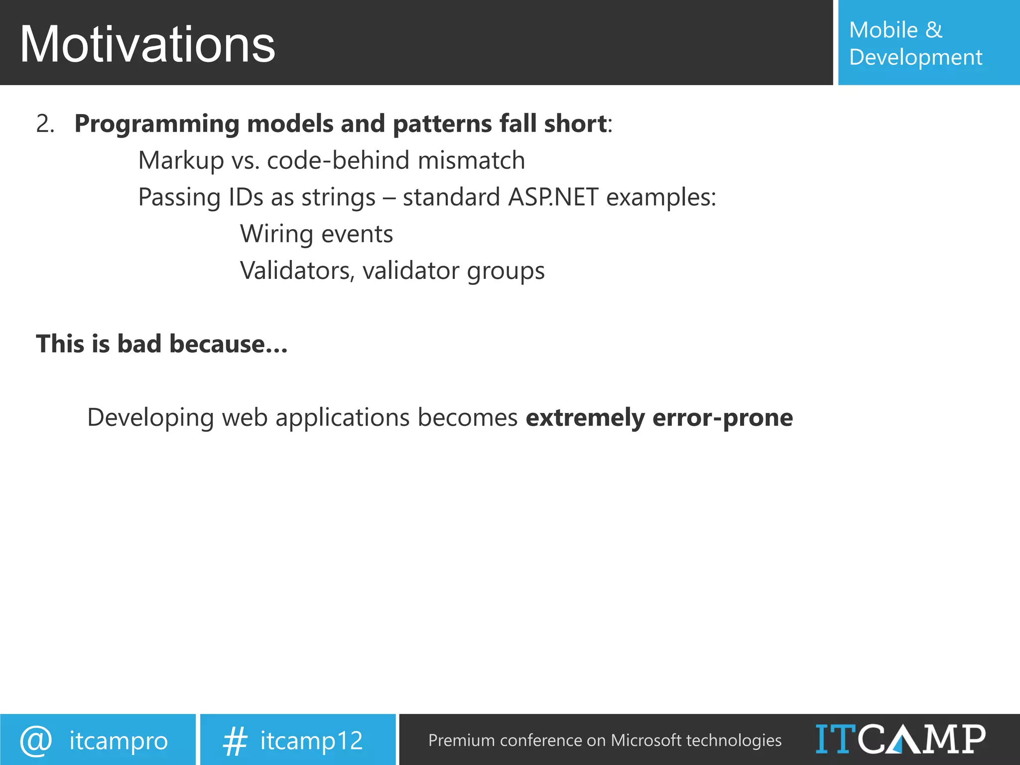 Mobile &
Motivations                                                                      Development

2. Programming models and patterns fall short:
        Markup vs. code-behind mismatch
        Passing IDs as strings – standard ASP.NET examples:
                 Wiring events
                 Validators, validator groups

This is bad because…

     Developing web applications becomes extremely error-prone




@   itcampro    # itcamp12        Premium conference on Microsoft technologies
 