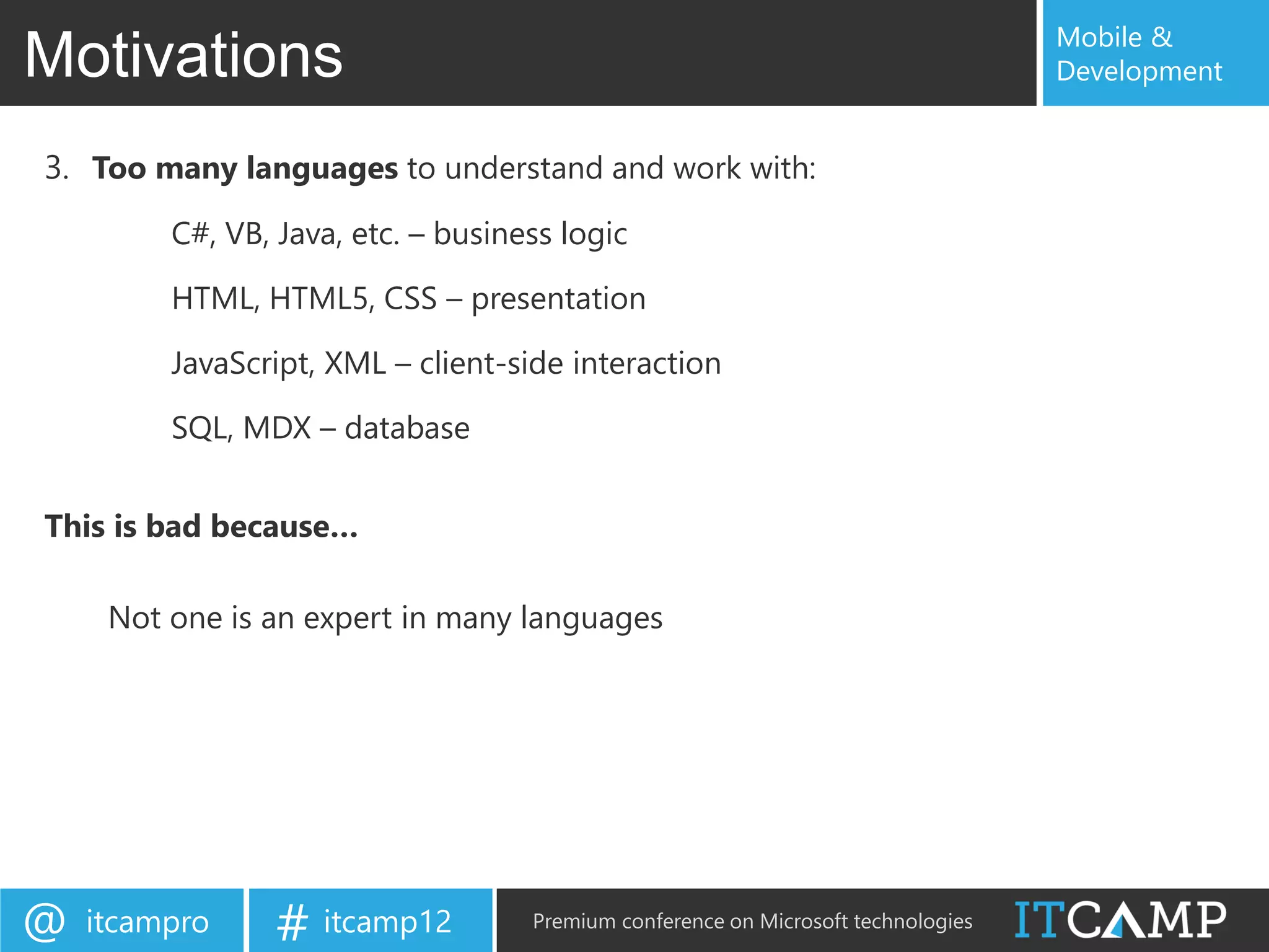 Mobile &
Motivations                                                                        Development


3. Too many languages to understand and work with:
         C#, VB, Java, etc. – business logic

         HTML, HTML5, CSS – presentation

         JavaScript, XML – client-side interaction

         SQL, MDX – database


This is bad because…

     Not one is an expert in many languages




@   itcampro     # itcamp12         Premium conference on Microsoft technologies
 