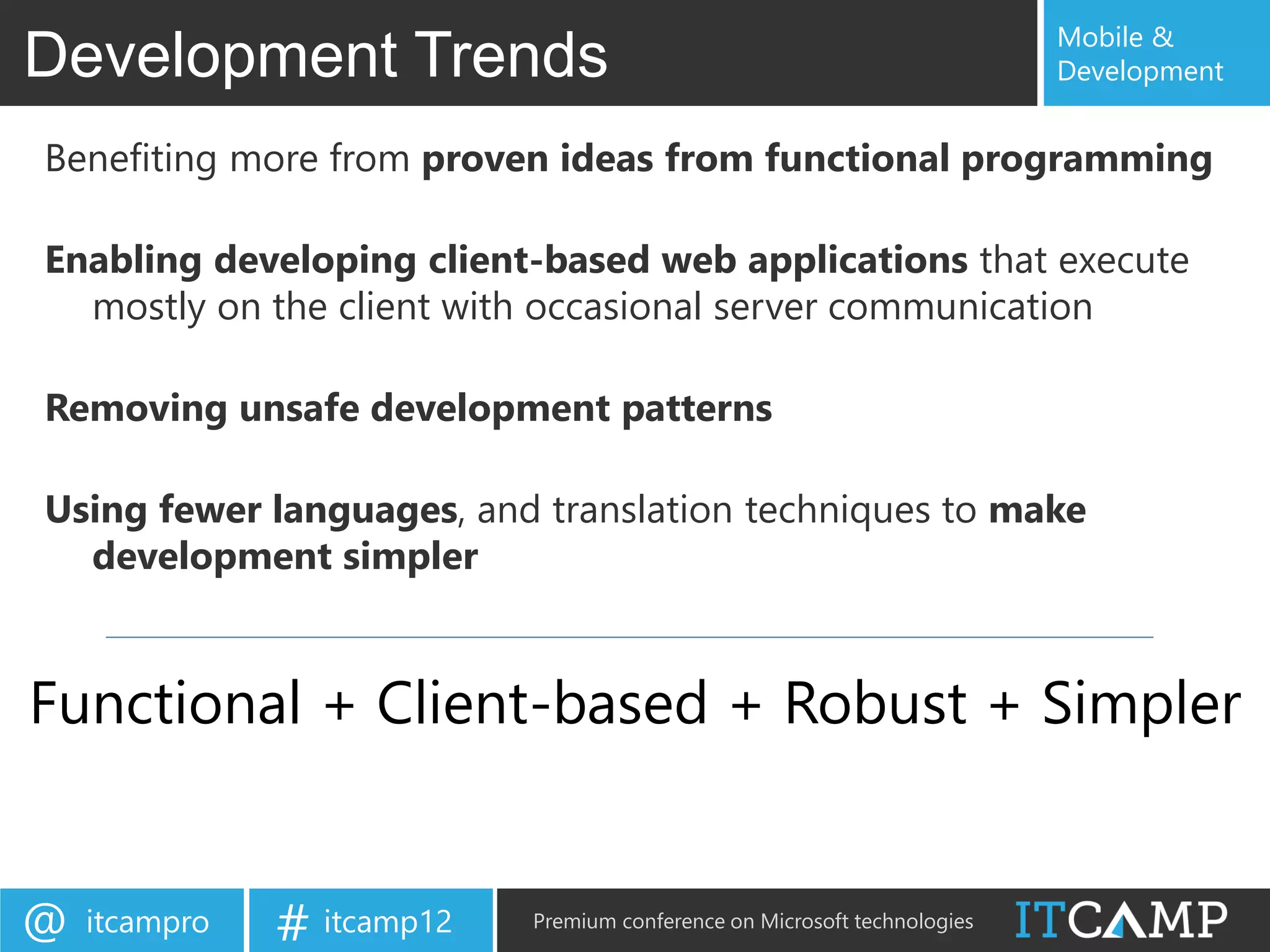 Mobile &
Development Trends                                                         Development


Benefiting more from proven ideas from functional programming

Enabling developing client-based web applications that execute
  mostly on the client with occasional server communication

Removing unsafe development patterns

Using fewer languages, and translation techniques to make
  development simpler


Functional + Client-based + Robust + Simpler


@   itcampro   # itcamp12   Premium conference on Microsoft technologies
 