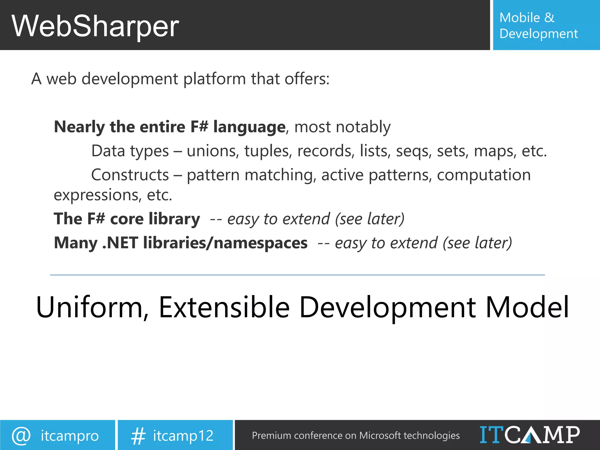 Mobile &
WebSharper                                                                      Development


 A web development platform that offers:

     Nearly the entire F# language, most notably
          Data types – unions, tuples, records, lists, seqs, sets, maps, etc.
          Constructs – pattern matching, active patterns, computation
     expressions, etc.
     The F# core library -- easy to extend (see later)
     Many .NET libraries/namespaces -- easy to extend (see later)



    Uniform, Extensible Development Model



@   itcampro    # itcamp12       Premium conference on Microsoft technologies
 