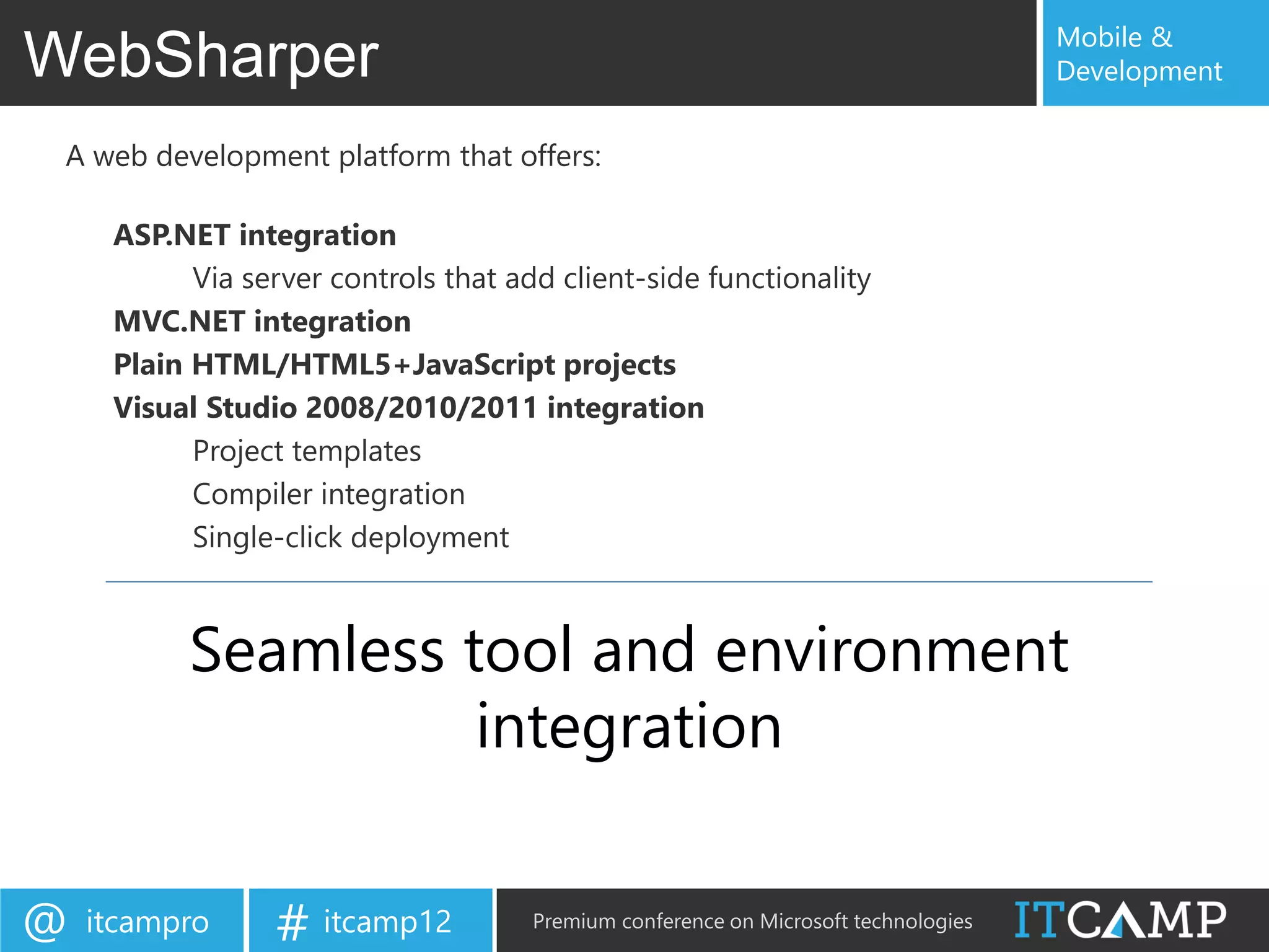 Mobile &
WebSharper                                                                           Development


 A web development platform that offers:

     ASP.NET integration
           Via server controls that add client-side functionality
     MVC.NET integration
     Plain HTML/HTML5+JavaScript projects
     Visual Studio 2008/2010/2011 integration
           Project templates
           Compiler integration
           Single-click deployment



           Seamless tool and environment
                     integration


@   itcampro     # itcamp12           Premium conference on Microsoft technologies
 