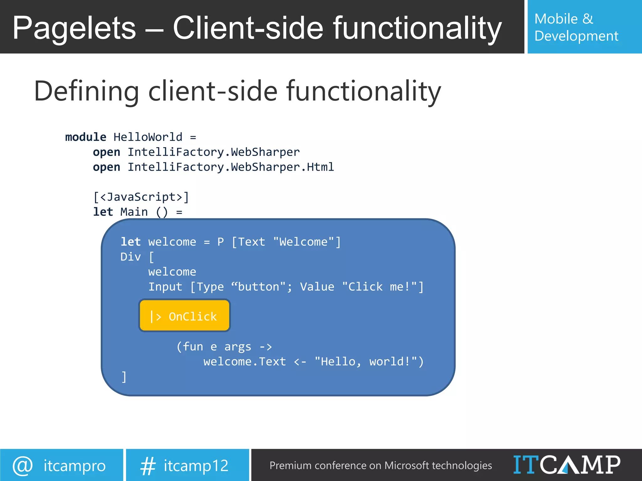 Mobile &
Pagelets – Client-side functionality                                               Development



 Defining client-side functionality
      module HelloWorld =
          open IntelliFactory.WebSharper
          open IntelliFactory.WebSharper.Html

          [<JavaScript>]
          let Main () =

               let welcome = P [Text "Welcome"]
               Div [
                   welcome
                   Input [Type “button"; Value "Click me!"]

                   |> OnClick

                       (fun e args ->
                           welcome.Text <- "Hello, world!")
               ]




@   itcampro       # itcamp12       Premium conference on Microsoft technologies
 