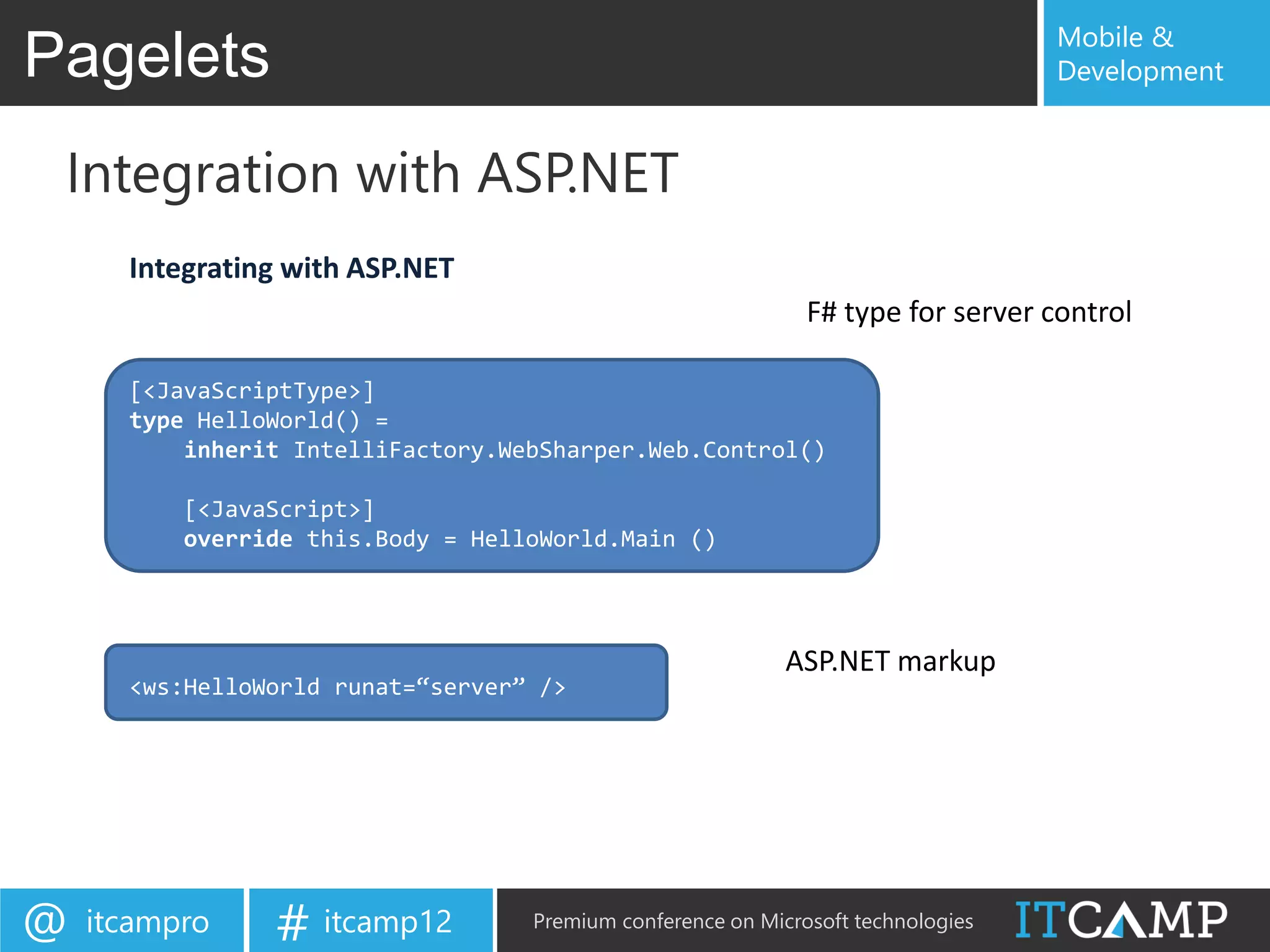 Mobile &
Pagelets                                                                          Development


 Integration with ASP.NET
      Integrating with ASP.NET
                                                              F# type for server control

      [<JavaScriptType>]
      type HelloWorld() =
          inherit IntelliFactory.WebSharper.Web.Control()

          [<JavaScript>]
          override this.Body = HelloWorld.Main ()




                                                            ASP.NET markup
      <ws:HelloWorld runat=“server” />




@   itcampro    # itcamp12         Premium conference on Microsoft technologies
 