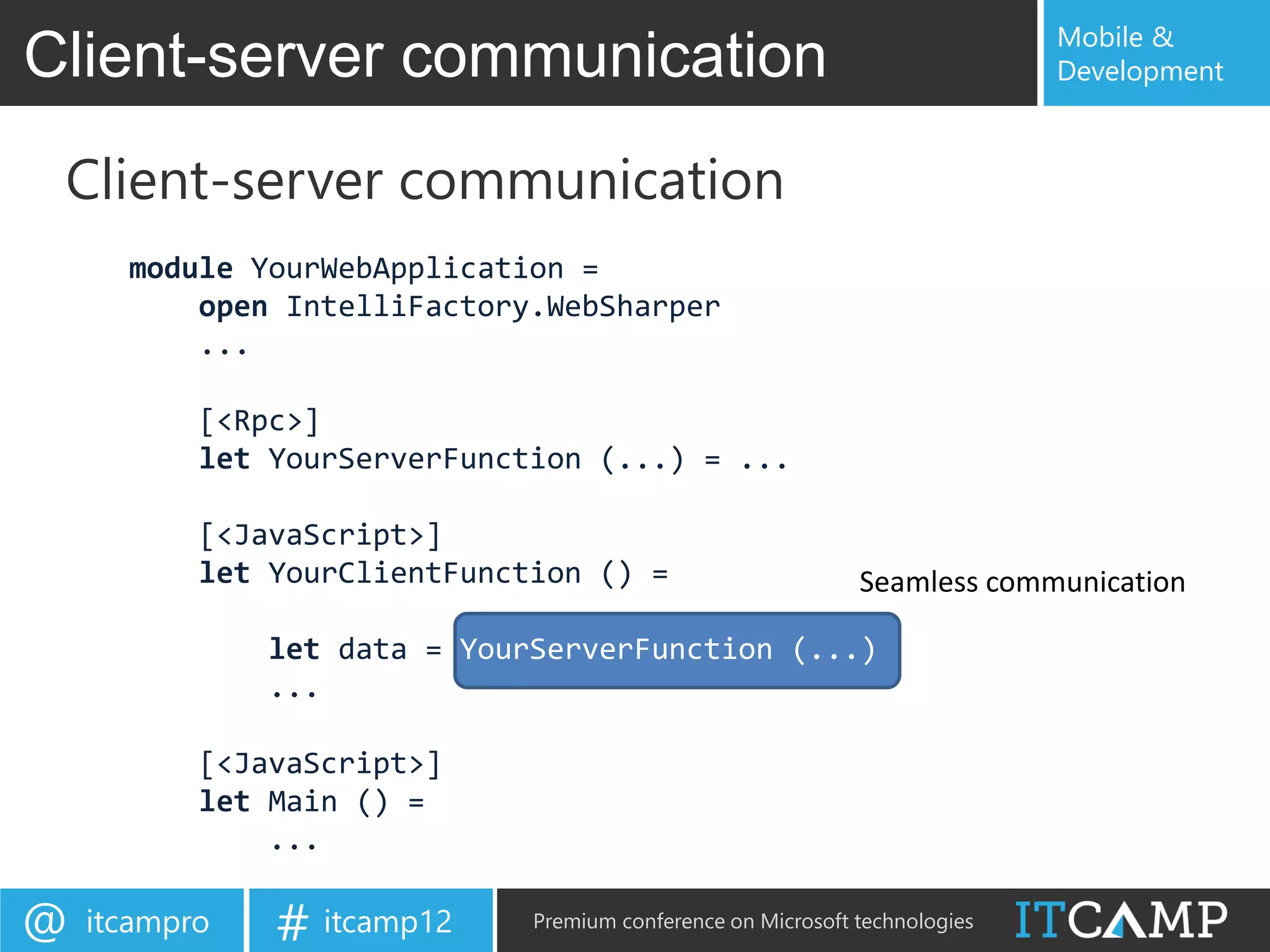 Mobile &
Client-server communication                                                  Development



 Client-server communication
      module YourWebApplication =
          open IntelliFactory.WebSharper
          ...

           [<Rpc>]
           let YourServerFunction (...) = ...

           [<JavaScript>]
           let YourClientFunction () =                        Seamless communication

               let data = YourServerFunction (...)
               ...

           [<JavaScript>]
           let Main () =
               ...

@   itcampro   # itcamp12     Premium conference on Microsoft technologies
 