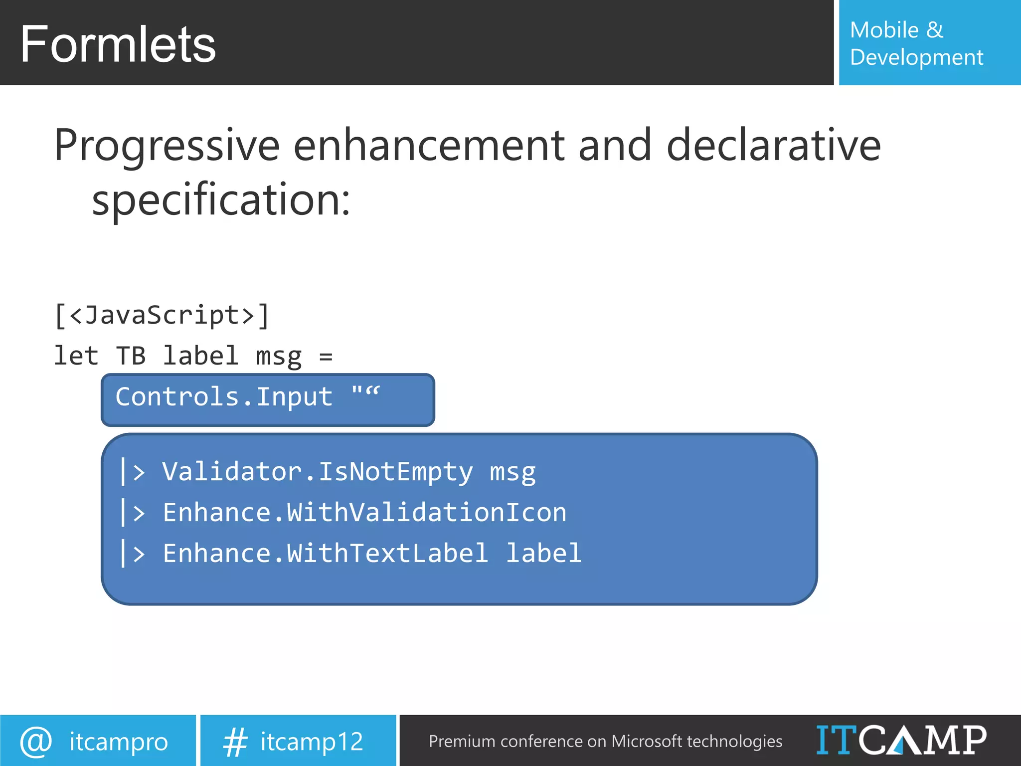 Mobile &
Formlets                                                                   Development



 Progressive enhancement and declarative
   specification:

 [<JavaScript>]
 let TB label msg =
     Controls.Input "“

       |> Validator.IsNotEmpty msg
       |> Enhance.WithValidationIcon
       |> Enhance.WithTextLabel label




@   itcampro   # itcamp12   Premium conference on Microsoft technologies
 
