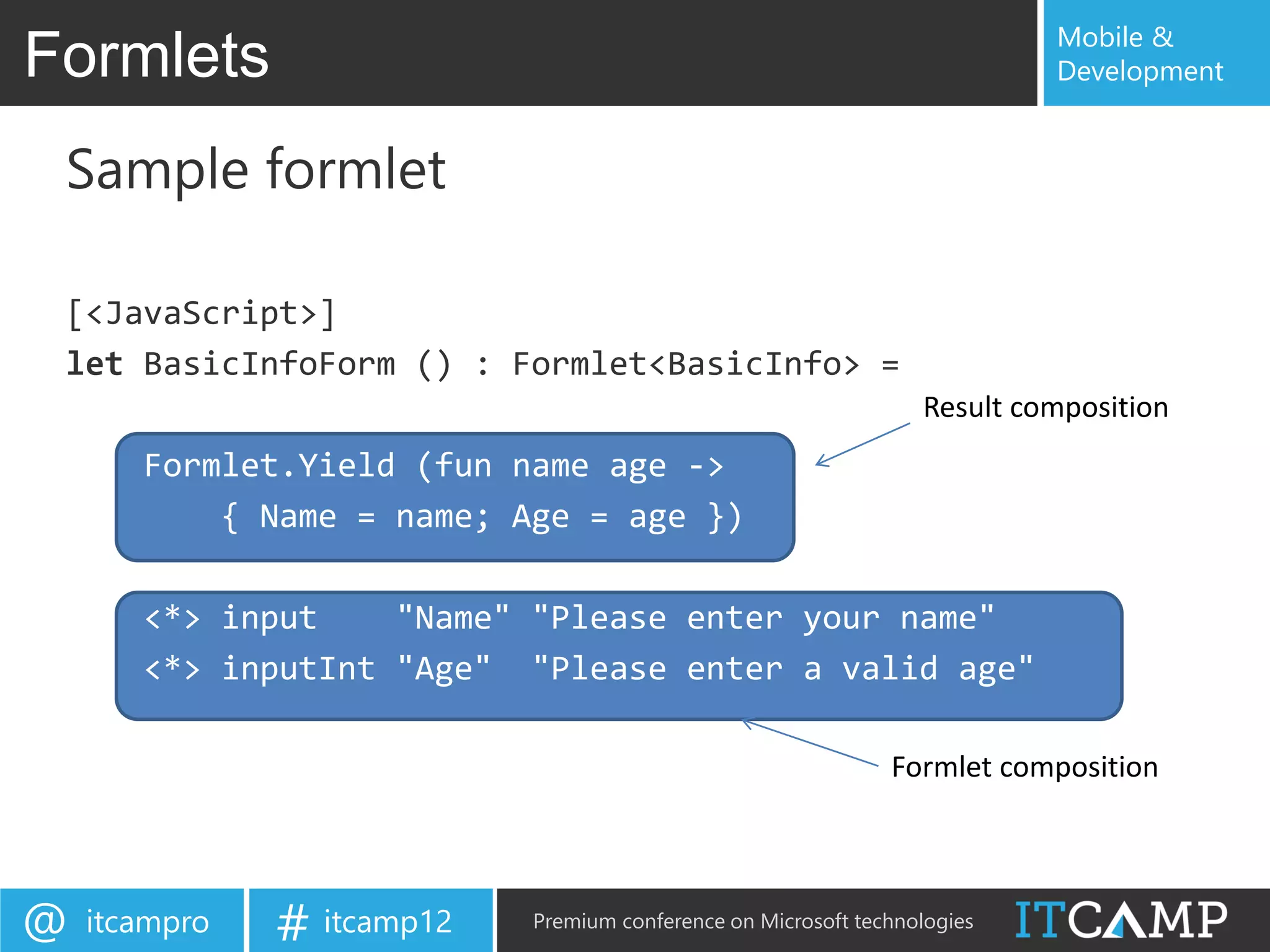 Mobile &
Formlets                                                                   Development


 Sample formlet

 [<JavaScript>]
 let BasicInfoForm () : Formlet<BasicInfo> =
                                                                  Result composition
       Formlet.Yield (fun name age ->
           { Name = name; Age = age })

       <*> input    "Name" "Please enter your name"
       <*> inputInt "Age" "Please enter a valid age"

                                                               Formlet composition




@   itcampro   # itcamp12   Premium conference on Microsoft technologies
 