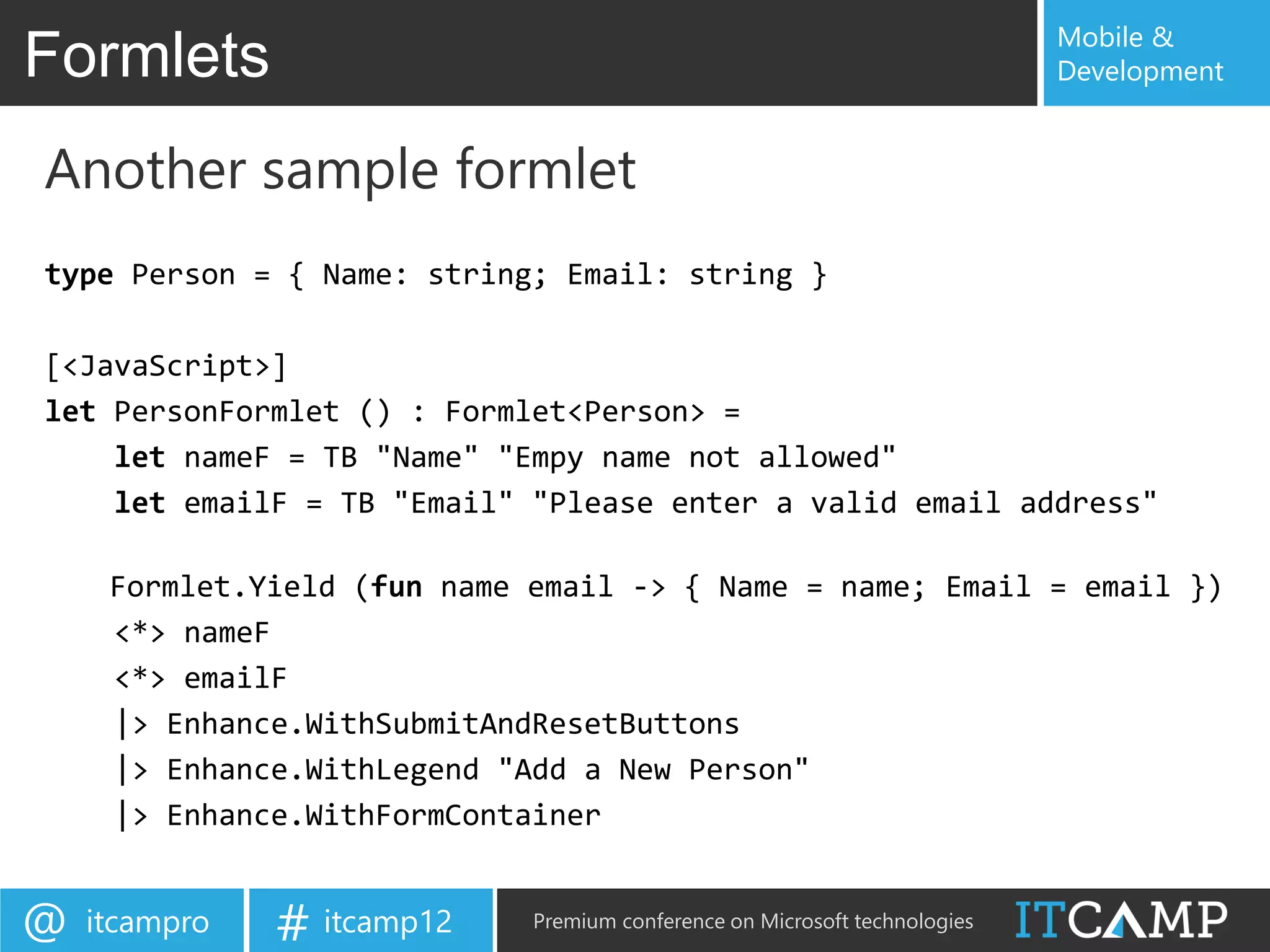 Mobile &
Formlets                                                                    Development


Another sample formlet
type Person = { Name: string; Email: string }

[<JavaScript>]
let PersonFormlet () : Formlet<Person> =
    let nameF = TB "Name" "Empy name not allowed"
    let emailF = TB "Email" "Please enter a valid email address"

     Formlet.Yield (fun name email -> { Name = name; Email = email })
     <*> nameF
     <*> emailF
     |> Enhance.WithSubmitAndResetButtons
     |> Enhance.WithLegend "Add a New Person"
     |> Enhance.WithFormContainer


@   itcampro   # itcamp12    Premium conference on Microsoft technologies
 