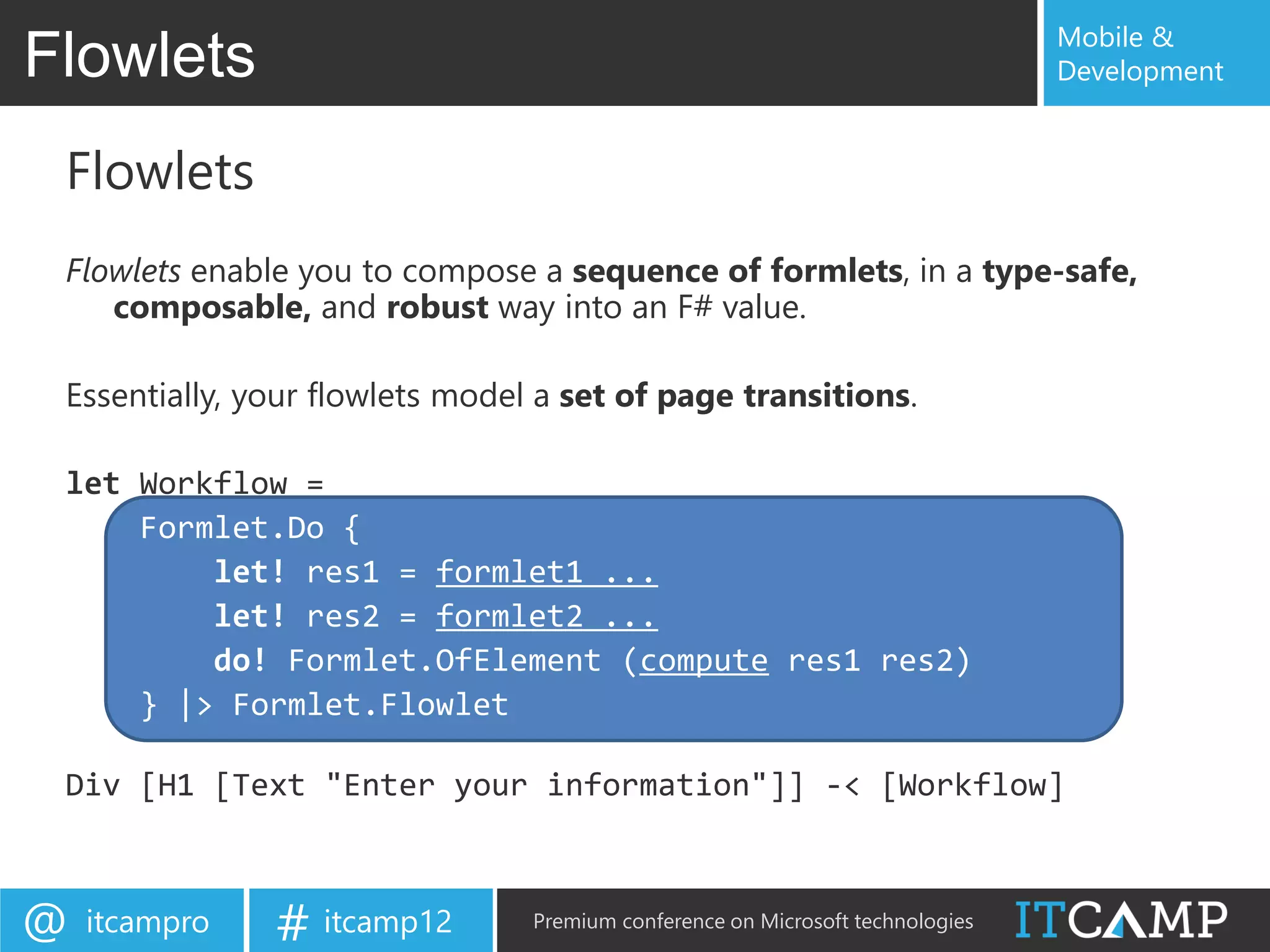 Mobile &
Flowlets                                                                        Development


 Flowlets
 Flowlets enable you to compose a sequence of formlets, in a type-safe,
    composable, and robust way into an F# value.

 Essentially, your flowlets model a set of page transitions.

 let Workflow =
     Formlet.Do {
         let! res1 = formlet1 ...
         let! res2 = formlet2 ...
         do! Formlet.OfElement (compute res1 res2)
     } |> Formlet.Flowlet

 Div [H1 [Text "Enter your information"]] -< [Workflow]



@   itcampro   # itcamp12        Premium conference on Microsoft technologies
 