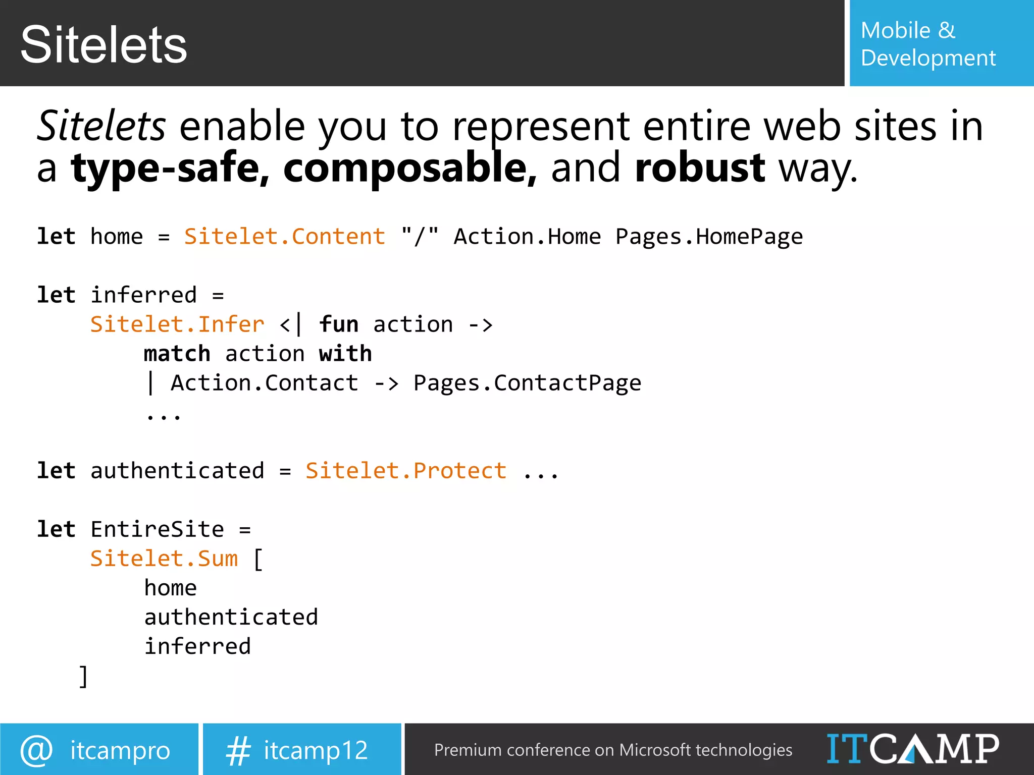 Mobile &
Sitelets                                                                    Development


Sitelets enable you to represent entire web sites in
a type-safe, composable, and robust way.
let home = Sitelet.Content "/" Action.Home Pages.HomePage

let inferred =
    Sitelet.Infer <| fun action ->
        match action with
        | Action.Contact -> Pages.ContactPage
        ...

let authenticated = Sitelet.Protect ...

let EntireSite =
    Sitelet.Sum [
        home
        authenticated
        inferred
   ]


@   itcampro   # itcamp12    Premium conference on Microsoft technologies
 