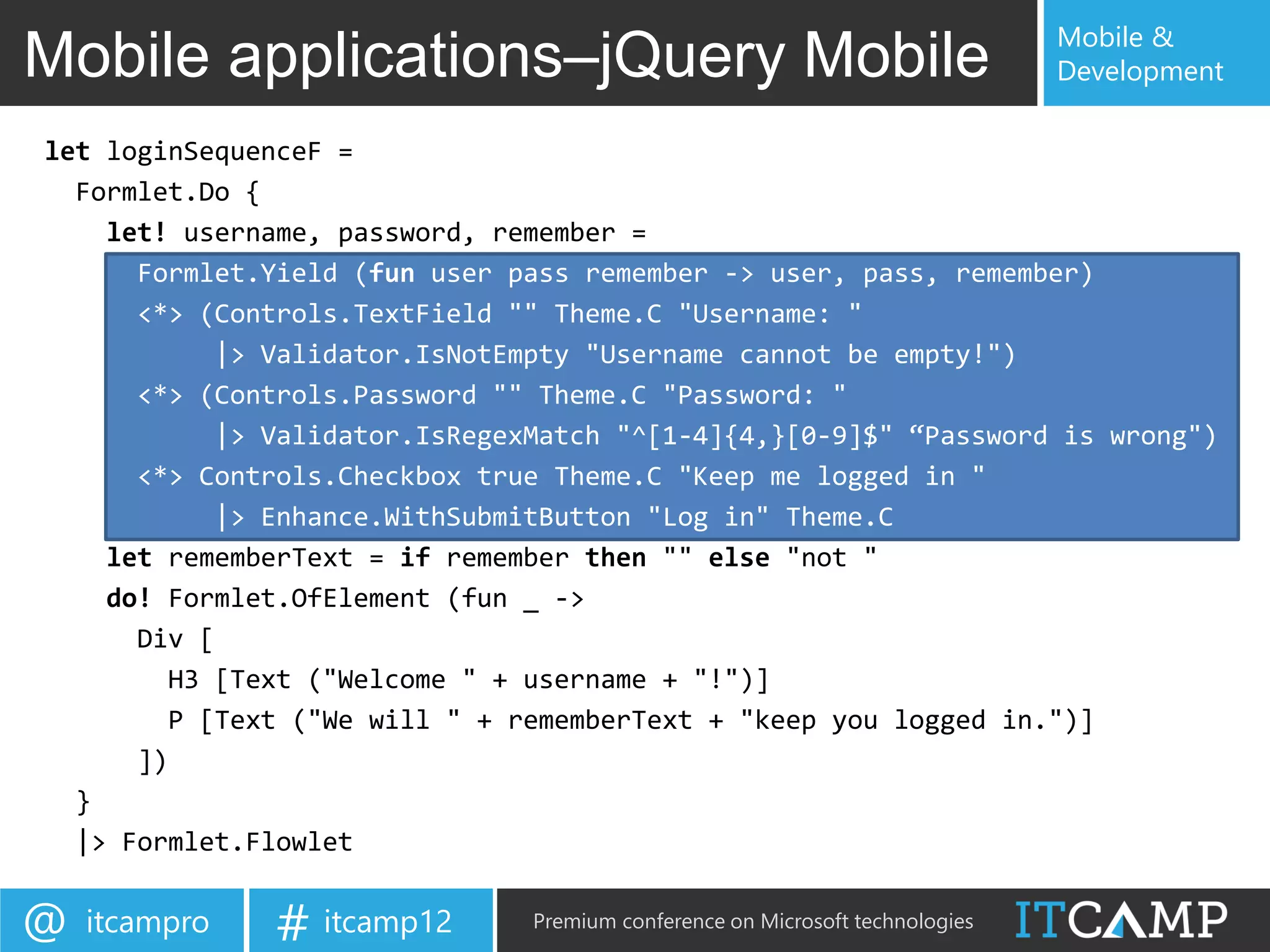 Mobile &
Mobile applications–jQuery Mobile                                             Development

let loginSequenceF =
  Formlet.Do {
    let! username, password, remember =
      Formlet.Yield (fun user pass remember -> user, pass, remember)
      <*> (Controls.TextField "" Theme.C "Username: "
           |> Validator.IsNotEmpty "Username cannot be empty!")
      <*> (Controls.Password "" Theme.C "Password: "
           |> Validator.IsRegexMatch "^[1-4]{4,}[0-9]$" “Password is wrong")
      <*> Controls.Checkbox true Theme.C "Keep me logged in "
           |> Enhance.WithSubmitButton "Log in" Theme.C
    let rememberText = if remember then "" else "not "
    do! Formlet.OfElement (fun _ ->
      Div [
        H3 [Text ("Welcome " + username + "!")]
        P [Text ("We will " + rememberText + "keep you logged in.")]
      ])
  }
  |> Formlet.Flowlet


@   itcampro   # itcamp12      Premium conference on Microsoft technologies
 