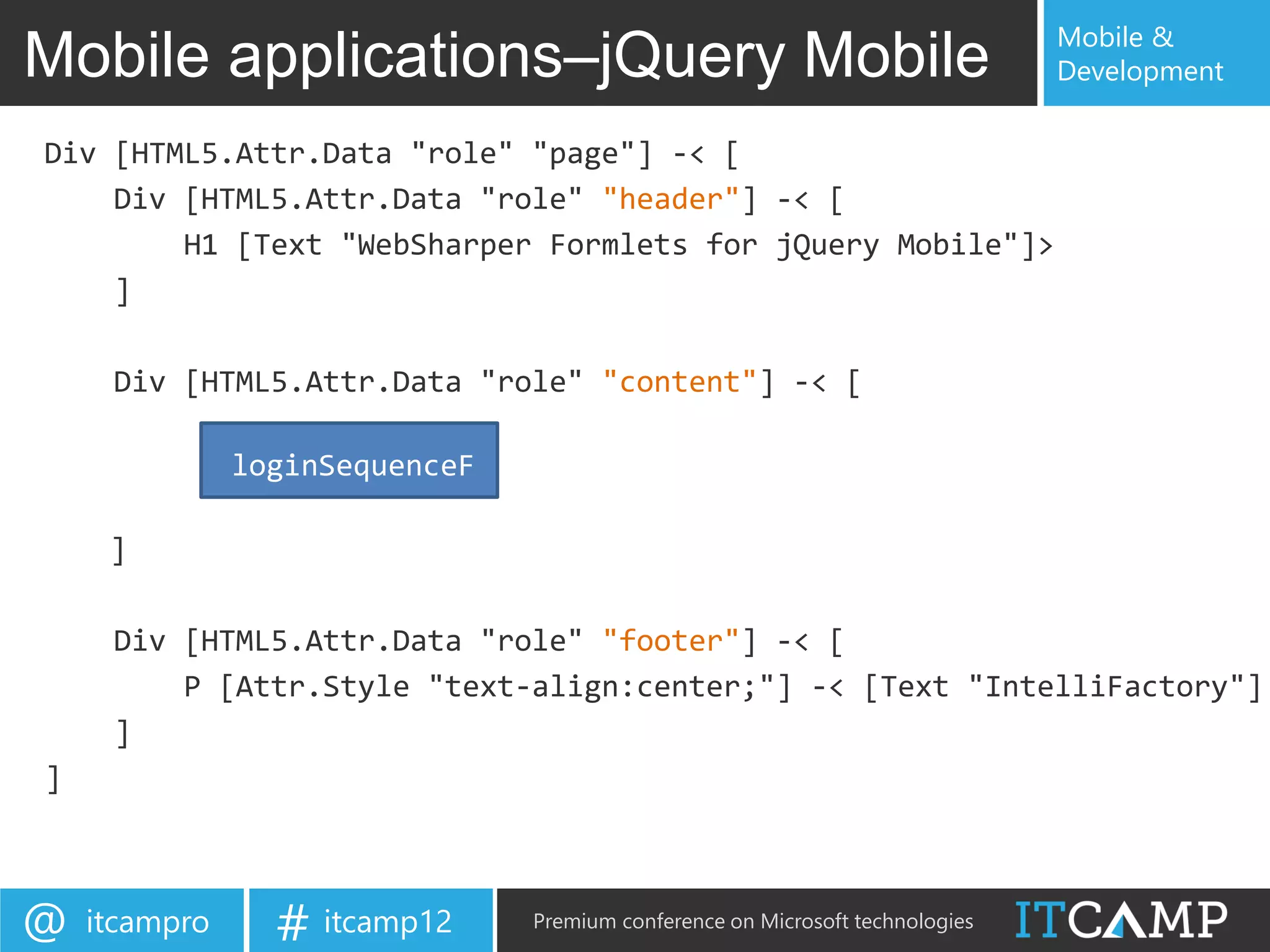 Mobile &
Mobile applications–jQuery Mobile                                              Development

Div [HTML5.Attr.Data "role" "page"] -< [
    Div [HTML5.Attr.Data "role" "header"] -< [
        H1 [Text "WebSharper Formlets for jQuery Mobile"]>
    ]

     Div [HTML5.Attr.Data "role" "content"] -< [

               loginSequenceF

     ]

     Div [HTML5.Attr.Data "role" "footer"] -< [
         P [Attr.Style "text-align:center;"] -< [Text "IntelliFactory"]
     ]
]



@   itcampro     # itcamp12     Premium conference on Microsoft technologies
 