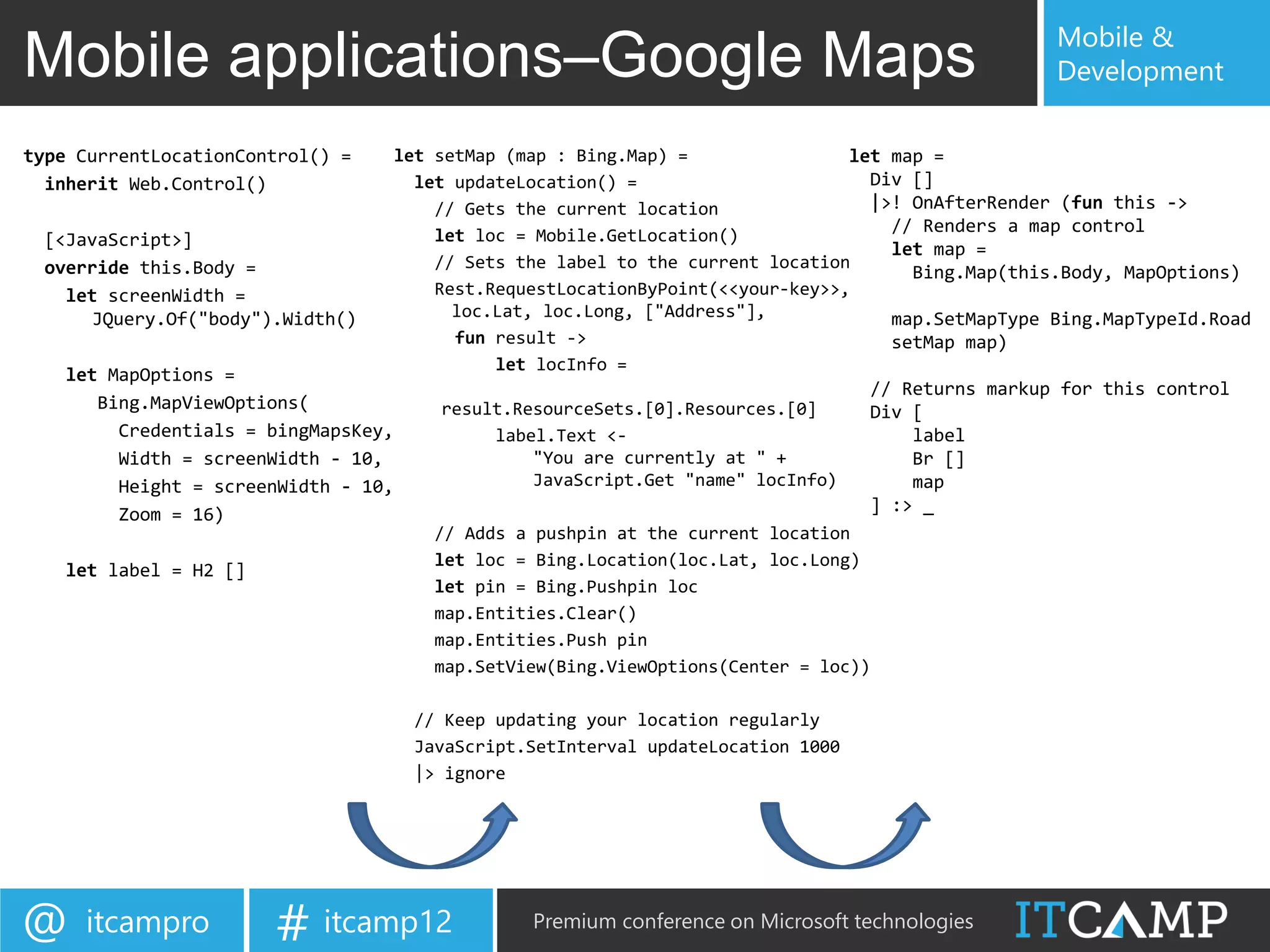 Mobile &
Mobile applications–Google Maps                                                                    Development

type CurrentLocationControl() =    let setMap (map : Bing.Map) =                let map =
  inherit Web.Control()              let updateLocation() =                       Div []
                                       // Gets the current location               |>! OnAfterRender (fun this ->
                                       let loc = Mobile.GetLocation()
                                                                                    // Renders a map control
 [<JavaScript>]                                                                     let map =
 override this.Body =                  // Sets the label to the current location
                                                                                      Bing.Map(this.Body, MapOptions)
   let screenWidth =                   Rest.RequestLocationByPoint(<<your-key>>,
      JQuery.Of("body").Width()          loc.Lat, loc.Long, ["Address"],            map.SetMapType Bing.MapTypeId.Road
                                         fun result ->                              setMap map)
                                             let locInfo =
   let MapOptions =
                                                                                  // Returns markup for this control
       Bing.MapViewOptions(             result.ResourceSets.[0].Resources.[0]     Div [
         Credentials = bingMapsKey,          label.Text <-                            label
         Width = screenWidth - 10,               "You are currently at " +            Br []
         Height = screenWidth - 10,              JavaScript.Get "name" locInfo)       map
         Zoom = 16)                                                               ] :> _
                                      // Adds a pushpin at the current location
                                      let loc = Bing.Location(loc.Lat, loc.Long)
   let label = H2 []
                                      let pin = Bing.Pushpin loc
                                      map.Entities.Clear()
                                      map.Entities.Push pin
                                      map.SetView(Bing.ViewOptions(Center = loc))

                                    // Keep updating your location regularly
                                    JavaScript.SetInterval updateLocation 1000
                                    |> ignore




@    itcampro          # itcamp12               Premium conference on Microsoft technologies
 