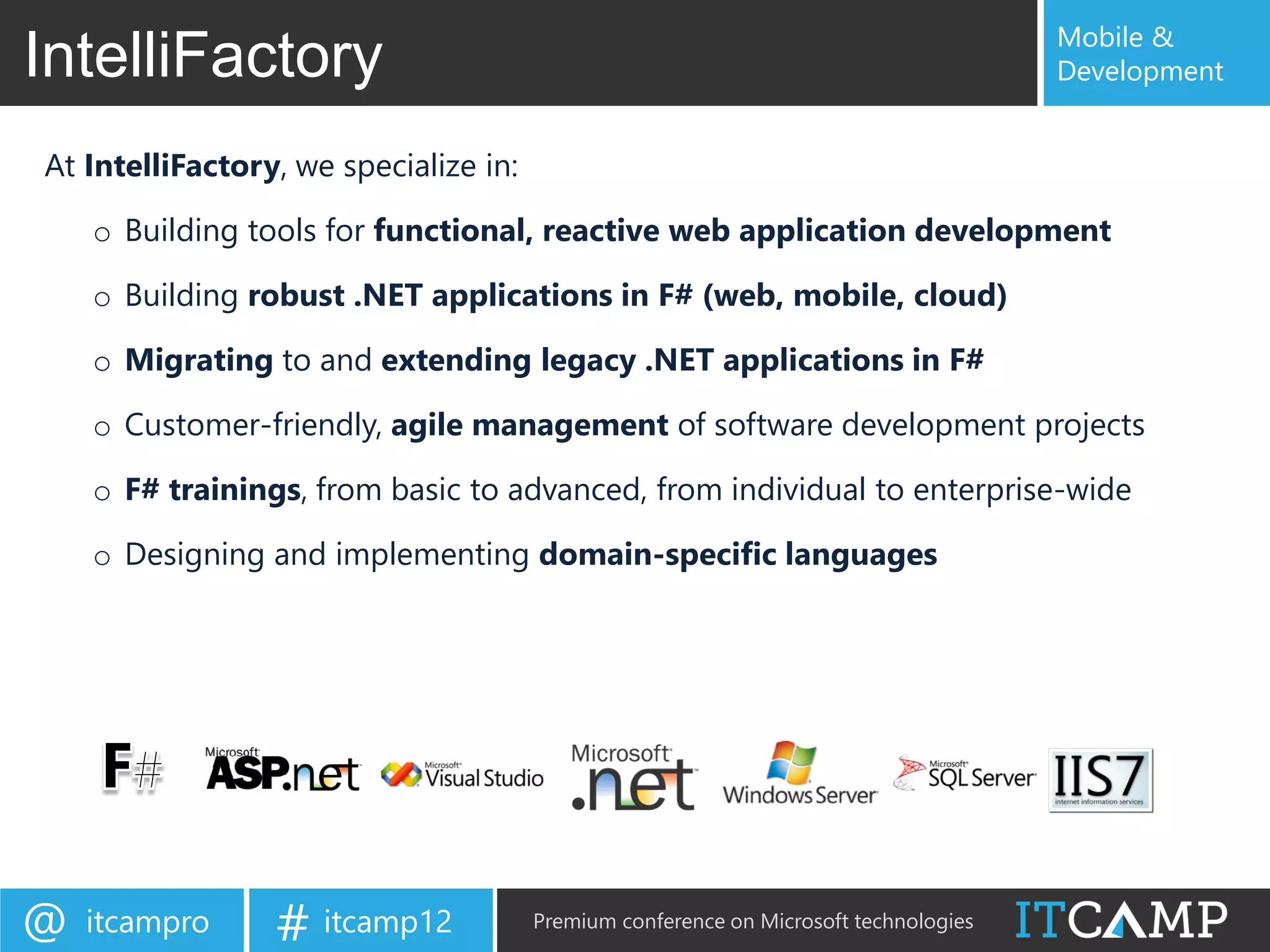 Mobile &
IntelliFactory                                                                        Development


At IntelliFactory, we specialize in:

    o Building tools for functional, reactive web application development

    o Building robust .NET applications in F# (web, mobile, cloud)

    o Migrating to and extending legacy .NET applications in F#

    o Customer-friendly, agile management of software development projects

    o F# trainings, from basic to advanced, from individual to enterprise-wide

    o Designing and implementing domain-specific languages




@   itcampro     # itcamp12            Premium conference on Microsoft technologies
 