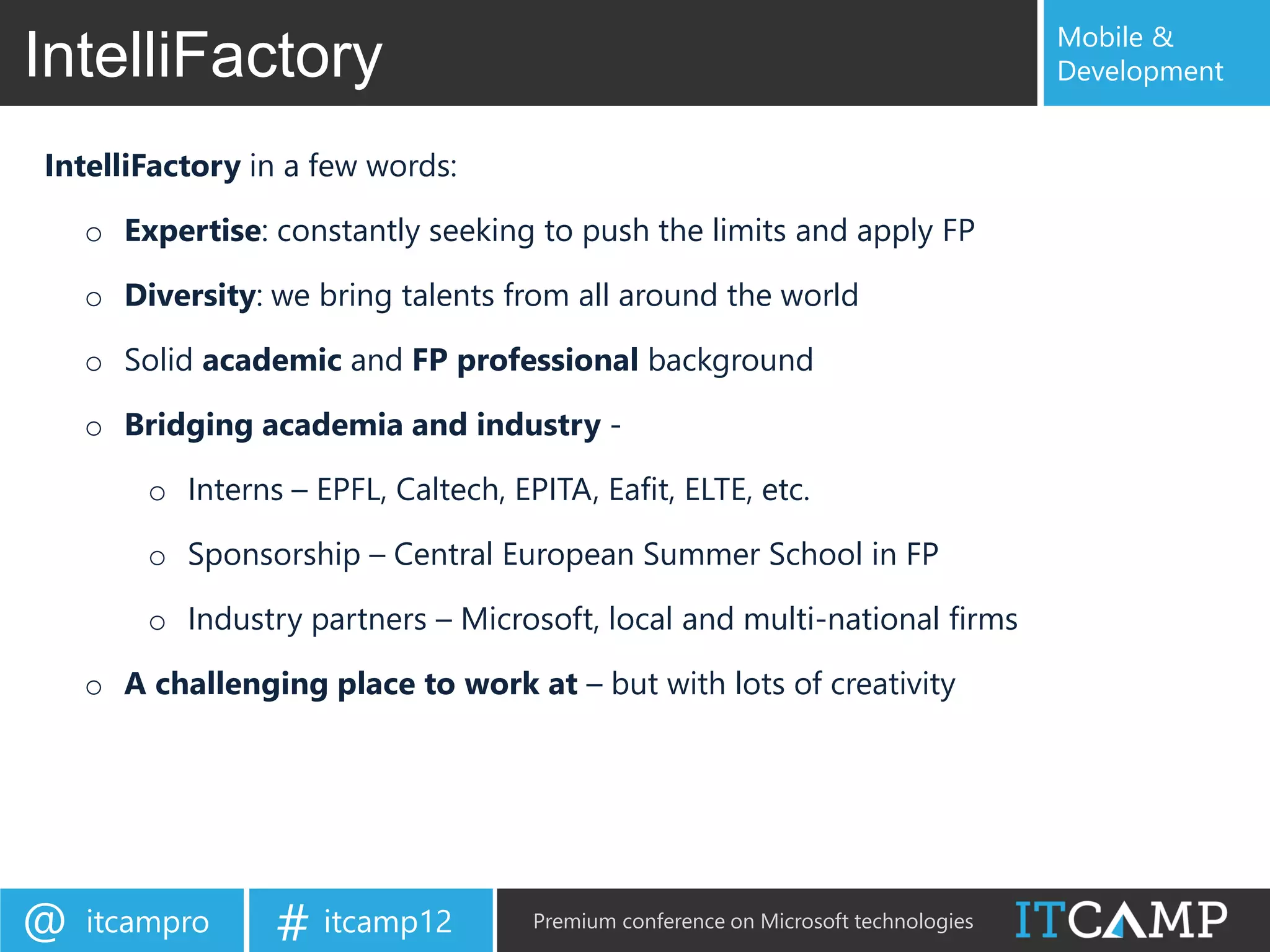 Mobile &
IntelliFactory                                                                      Development


IntelliFactory in a few words:

    o Expertise: constantly seeking to push the limits and apply FP

    o Diversity: we bring talents from all around the world

    o Solid academic and FP professional background

    o Bridging academia and industry -

        o Interns – EPFL, Caltech, EPITA, Eafit, ELTE, etc.

        o Sponsorship – Central European Summer School in FP

        o Industry partners – Microsoft, local and multi-national firms

    o A challenging place to work at – but with lots of creativity




@   itcampro     # itcamp12          Premium conference on Microsoft technologies
 