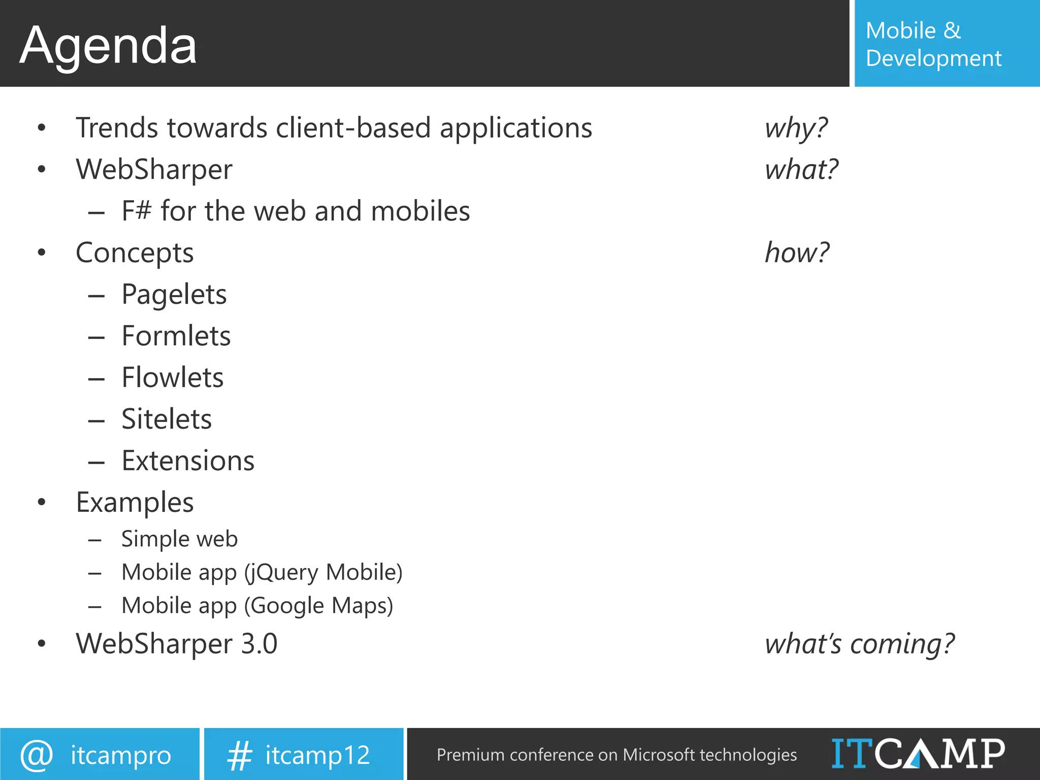 Mobile &
Agenda                                                                             Development


• Trends towards client-based applications                                 why?
• WebSharper                                                               what?
   – F# for the web and mobiles
• Concepts                                                                 how?
   – Pagelets
   – Formlets
   – Flowlets
   – Sitelets
   – Extensions
• Examples
     – Simple web
     – Mobile app (jQuery Mobile)
     – Mobile app (Google Maps)
• WebSharper 3.0                                                           what’s coming?


@   itcampro     # itcamp12         Premium conference on Microsoft technologies
 