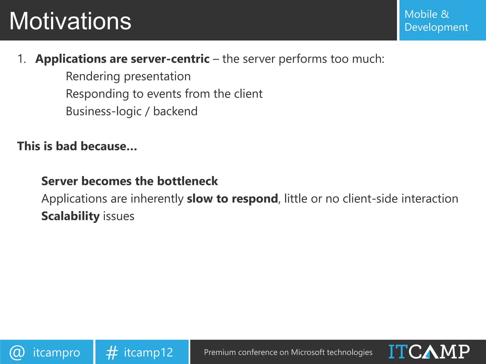 Mobile &
Motivations                                                                        Development

1. Applications are server-centric – the server performs too much:
        Rendering presentation
        Responding to events from the client
        Business-logic / backend

This is bad because…

     Server becomes the bottleneck
     Applications are inherently slow to respond, little or no client-side interaction
     Scalability issues




@   itcampro     # itcamp12         Premium conference on Microsoft technologies
 