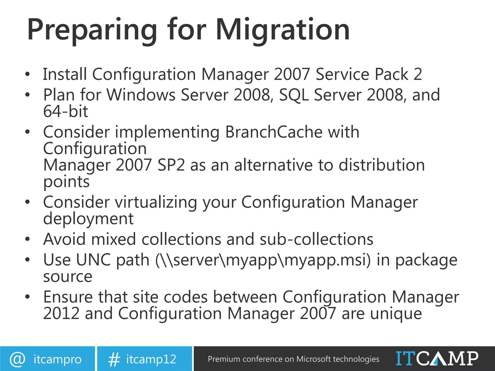 Preparing for Migration
• Install Configuration Manager 2007 Service Pack 2
• Plan for Windows Server 2008, SQL Server 2008, and
  64-bit
• Consider implementing BranchCache with
  Configuration
  Manager 2007 SP2 as an alternative to distribution
  points
• Consider virtualizing your Configuration Manager
  deployment
• Avoid mixed collections and sub-collections
• Use UNC path (servermyappmyapp.msi) in package
  source
• Ensure that site codes between Configuration Manager
  2012 and Configuration Manager 2007 are unique

@   itcampro   # itcamp12   Premium conference on Microsoft technologies
 