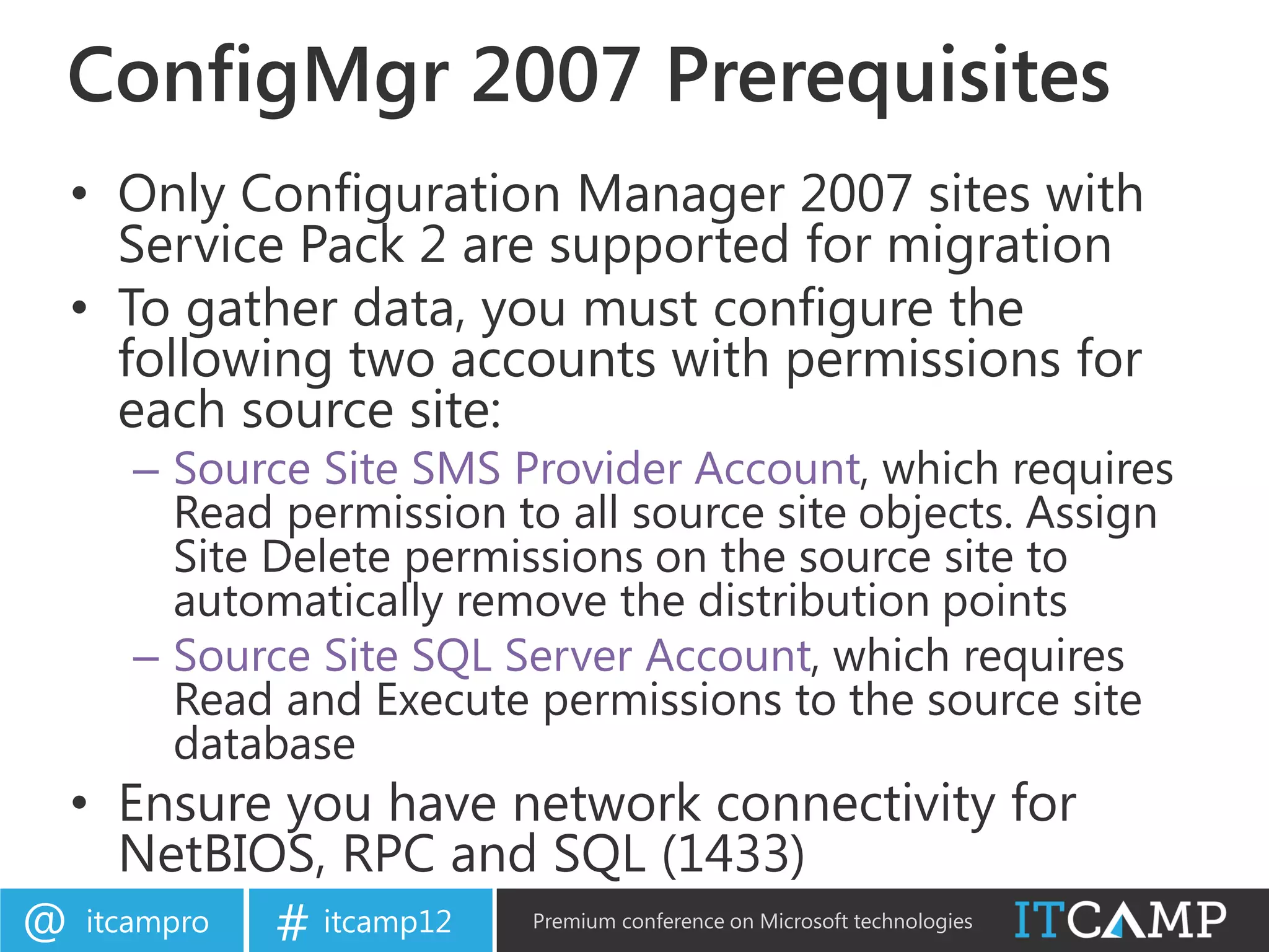 ConfigMgr 2007 Prerequisites
    • Only Configuration Manager 2007 sites with
      Service Pack 2 are supported for migration
    • To gather data, you must configure the
      following two accounts with permissions for
      each source site:
       – Source Site SMS Provider Account, which requires
         Read permission to all source site objects. Assign
         Site Delete permissions on the source site to
         automatically remove the distribution points
       – Source Site SQL Server Account, which requires
         Read and Execute permissions to the source site
         database
    • Ensure you have network connectivity for
      NetBIOS, RPC and SQL (1433)
@   itcampro   # itcamp12   Premium conference on Microsoft technologies
 