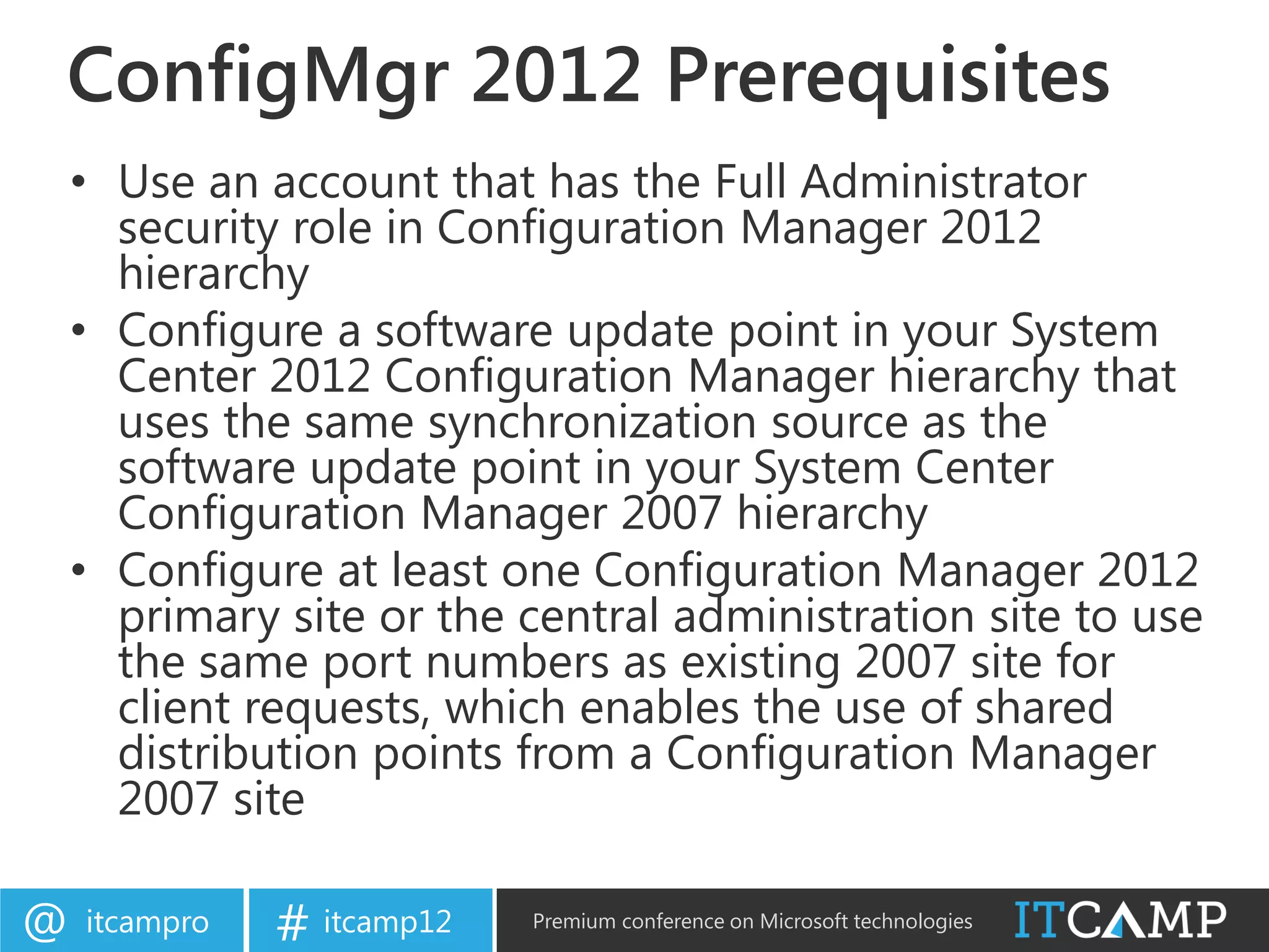 ConfigMgr 2012 Prerequisites
    • Use an account that has the Full Administrator
      security role in Configuration Manager 2012
      hierarchy
    • Configure a software update point in your System
      Center 2012 Configuration Manager hierarchy that
      uses the same synchronization source as the
      software update point in your System Center
      Configuration Manager 2007 hierarchy
    • Configure at least one Configuration Manager 2012
      primary site or the central administration site to use
      the same port numbers as existing 2007 site for
      client requests, which enables the use of shared
      distribution points from a Configuration Manager
      2007 site

@   itcampro   # itcamp12   Premium conference on Microsoft technologies
 
