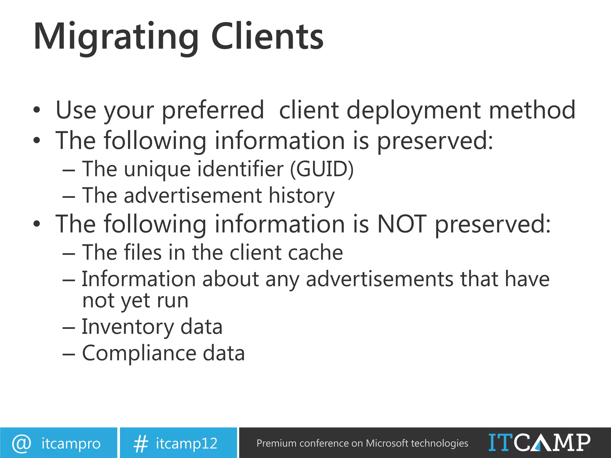 Migrating Clients
• Use your preferred client deployment method
• The following information is preserved:
      – The unique identifier (GUID)
      – The advertisement history
• The following information is NOT preserved:
      – The files in the client cache
      – Information about any advertisements that have
        not yet run
      – Inventory data
      – Compliance data



@   itcampro   # itcamp12   Premium conference on Microsoft technologies
 