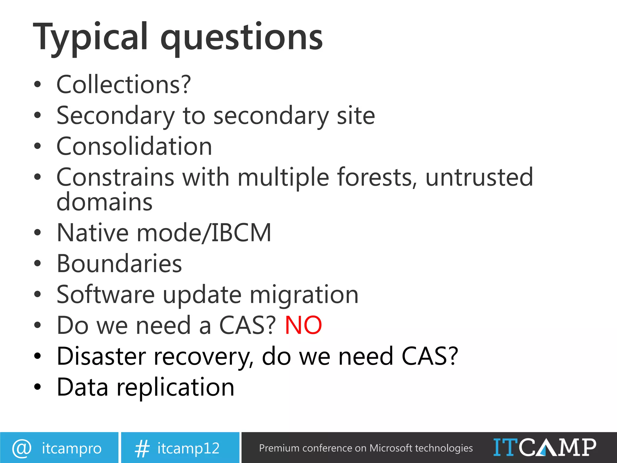 Typical questions
•    Collections?
•    Secondary to secondary site
•    Consolidation
•    Constrains with multiple forests, untrusted
     domains
•    Native mode/IBCM
•    Boundaries
•    Software update migration
•    Do we need a CAS? NO
•    Disaster recovery, do we need CAS?
•    Data replication

@   itcampro   # itcamp12   Premium conference on Microsoft technologies
 