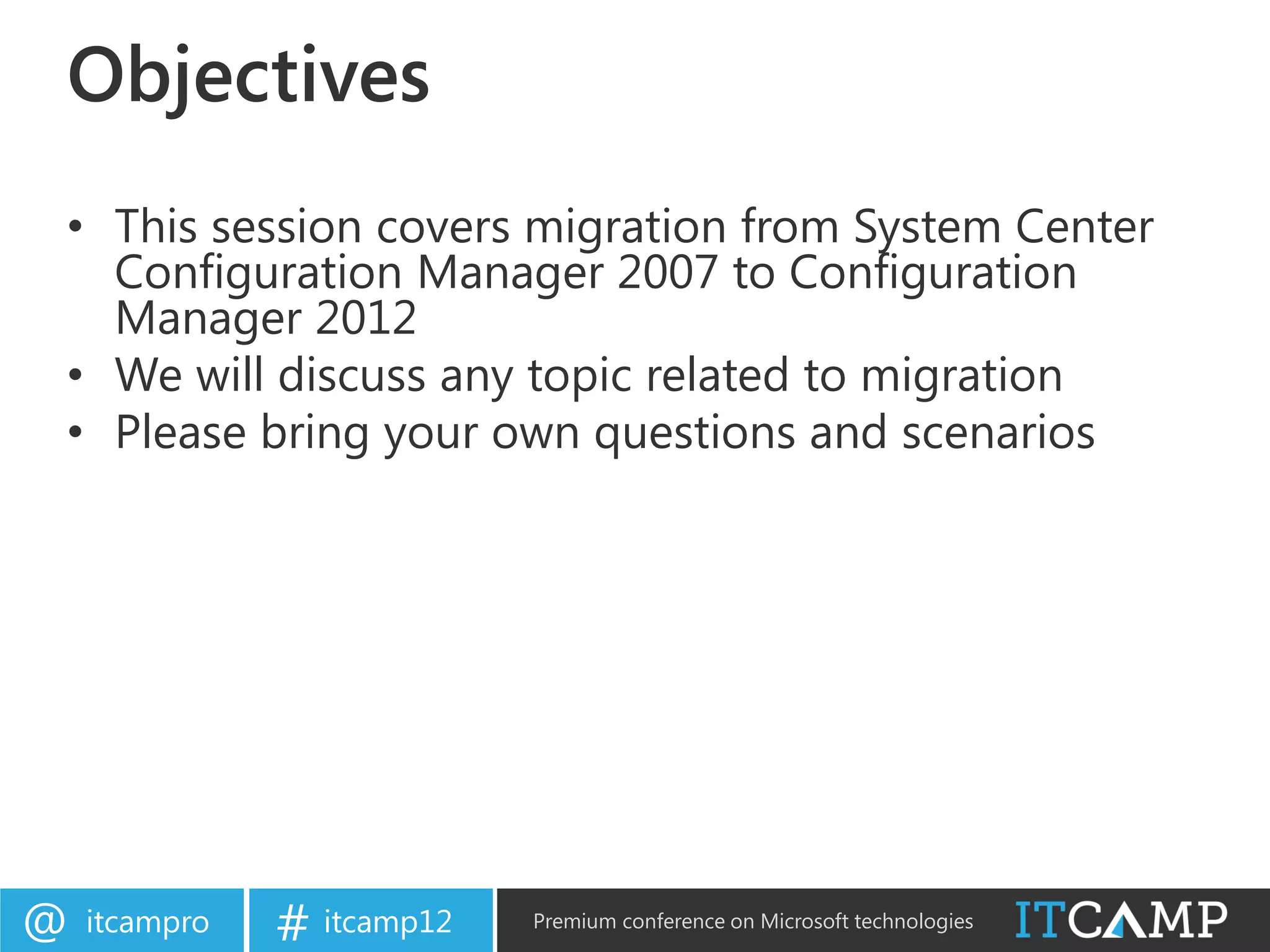 Objectives
• This session covers migration from System Center
  Configuration Manager 2007 to Configuration
  Manager 2012
• We will discuss any topic related to migration
• Please bring your own questions and scenarios




@   itcampro   # itcamp12   Premium conference on Microsoft technologies
 