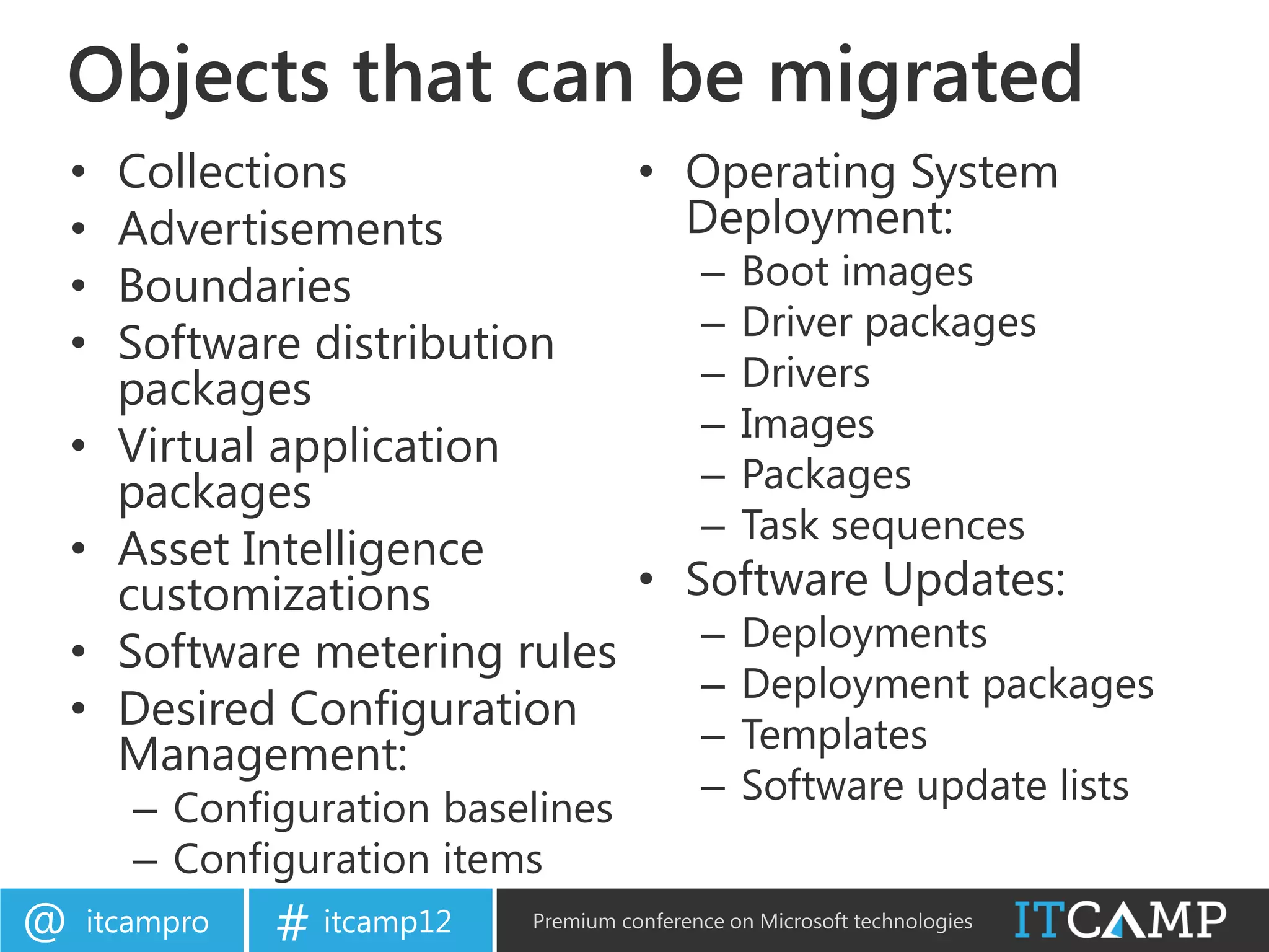 Objects that can be migrated
    •   Collections             • Operating System
    •   Advertisements            Deployment:
    •   Boundaries                 – Boot images
                                   – Driver packages
    •   Software distribution
        packages                   – Drivers
                                   – Images
    •   Virtual application
        packages                   – Packages
                                   – Task sequences
    •   Asset Intelligence
        customizations          • Software Updates:
    •   Software metering rules    – Deployments
                                   – Deployment packages
    •   Desired Configuration
                                   – Templates
        Management:
                                            – Software update lists
        – Configuration baselines
        – Configuration items
@   itcampro   # itcamp12   Premium conference on Microsoft technologies
 